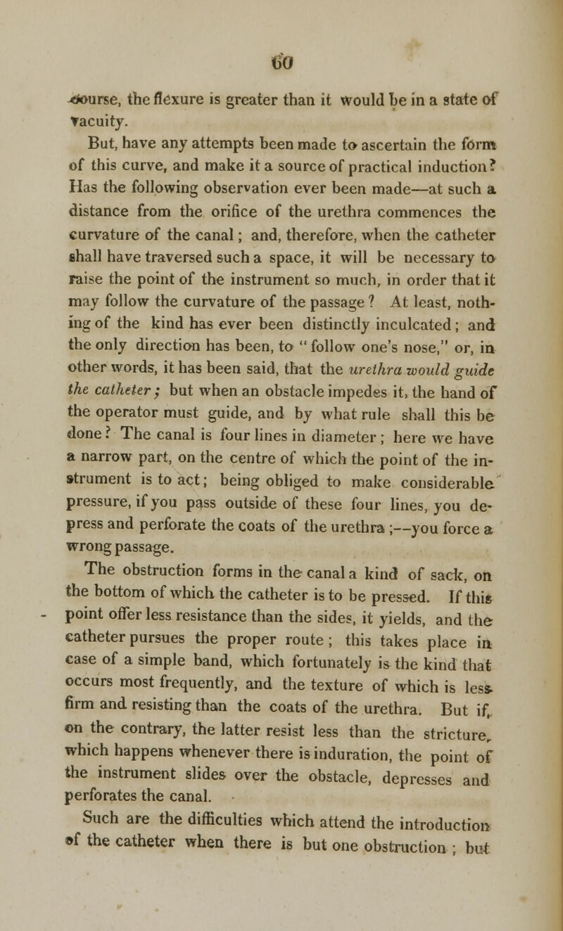 vacuity. But, have any attempts been made to ascertain the form of this curve, and make it a source of practical induction? Has the following observation ever been made—at such a distance from the orifice of the urethra commences the curvature of the canal; and, therefore, when the catheter shall have traversed such a space, it will be necessary to raise the point of the instrument so much, in order that it may follow the curvature of the passage ? At least, noth- ing of the kind has ever been distinctly inculcated; and the only direction has been, to  follow one's nose, or, in other words, it has been said, that the urethra would guide the catheter; but when an obstacle impedes it the hand of the operator must guide, and by what rule shall this be done ? The canal is four lines in diameter ; here we have a narrow part, on the centre of which the point of the in- strument is to act; being obliged to make considerable pressure, if you pass outside of these four lines, you de- press and perforate the coats of the urethra ;—you force a wrong passage. The obstruction forms in the canal a kind of sack, on the bottom of which the catheter is to be pressed. If this point offer less resistance than the sides, it yields, and the catheter pursues the proper route ; this takes place in case of a simple band, which fortunately is the kind that occurs most frequently, and the texture of which is less. firm and resisting than the coats of the urethra. But if, en the contrary, the latter resist less than the stricture, which happens whenever there is induration, the point of the instrument slides over the obstacle, depresses and perforates the canal. Such are the difficulties which attend the introduction ©f the catheter when there is but one obstruction ; but