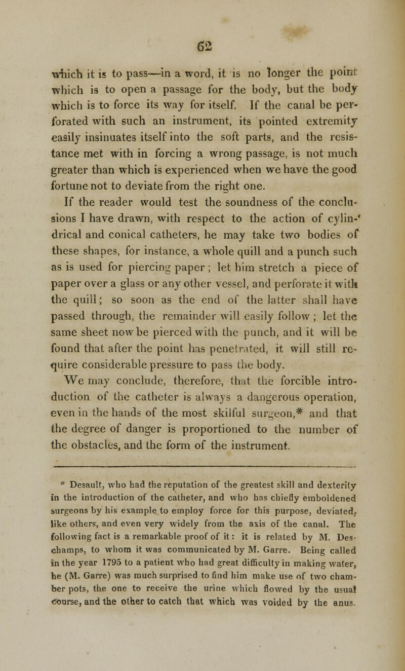 which it is to pass—in a word, it is no longer the poinr which is to open a passage for the body, but the body which is to force its way for itself. If the canal be per- forated with such an instrument, its pointed extremity easily insinuates itself into the soft parts, and the resis- tance met with in forcing a wrong passage, is not much greater than which is experienced when we have the good fortune not to deviate from the right one. If the reader would test the soundness of the conclu- sions I have drawn, with respect to the action of cylin-' drical and conical catheters, he may take two bodies of these shapes, for instance, a whole quill and a punch such as is used for piercing paper ; let him stretch a piece of paper over a glass or any other vessel, and perforate it with the quill; so soon as the end of the latter shall have passed through, the remainder will easily follow ; let the same sheet now be pierced with the punch, and it will be found that after the point has penetrated, it will still re- quire considerable pressure to pass the body. We may conclude, therefore, that the forcible intro- duction of the catheter is always a dangerous operation, even in the hands of the most skilful surgeon,* and that the degree of danger is proportioned to the number of the obstacles, and the form of the instrument. * Desault, who had the reputation of the greatest skill and dexterity in the introduction of the catheter, and who has chiefly emboldened surgeons by his example to employ force for this purpose, deviated, like others, and even very widely from the axis of the canal. The following fact is a remarkable proof of it: it is related by M. Des- champs, to whom it was communicated by M. Garre. Being called in the year 1795 to a patient who had great difficulty in making water, he (M. Garre) was much surprised to find him make use of two cham- ber pots, the one to receive the urine which flowed by the usual Course, and the other to catch that which was voided by the anus,