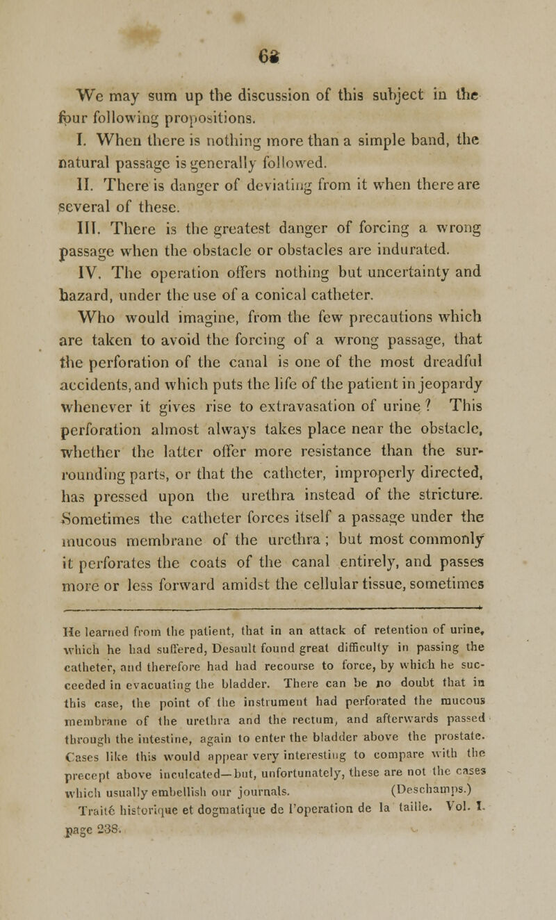 We may sum up the discussion of this subject iu the four following propositions. I. When there is nothing more than a simple band, the natural passage is generally followed. II. There is danger of deviating from it when there are several of these. III. There is the greatest danger of forcing a wrong passage when the obstacle or obstacles are indurated. IV. The operation offers nothing but uncertainty and hazard, under the use of a conical catheter. Who would imagine, from the few precautions which are taken to avoid the forcing of a wrong passage, that the perforation of the canal is one of the most dreadful accidents, and which puts the life of the patient in jeopardy whenever it gives rise to extravasation of urine ? This perforation almost always takes place near the obstacle, whether the latter offer more resistance than the sur- rounding parts, or that the catheter, improperly directed, has pressed upon the urethra instead of the stricture. .Sometimes the catheter forces itself a passage under the mucous membrane of the urethra ; but most commonly it perforates the coats of the canal entirely, and passes more or less forward amidst the cellular tissue, sometimes He learned from Ihe patient, that in an attack of retention of urine, which he had suffered, Desault found great difficulty in passing the catheter, and therefore had had recourse to force, by which he suc- ceeded in evacuating the bladder. There can be jio doubt that in this case, the point of the instrument had perforated the mucous membrane of the urethra and the rectum, and afterwards passed through the intestine, again to enter the bladder above the prostate. Cases lilce this would appear very interesting to compare with the precept above inculcated—but, unfortunately, these are not the cases which usually embellish our journals. (Deschamps.) Traite historiqwe et dogmatique de l'operation de la taille. Vol. I. page 238.