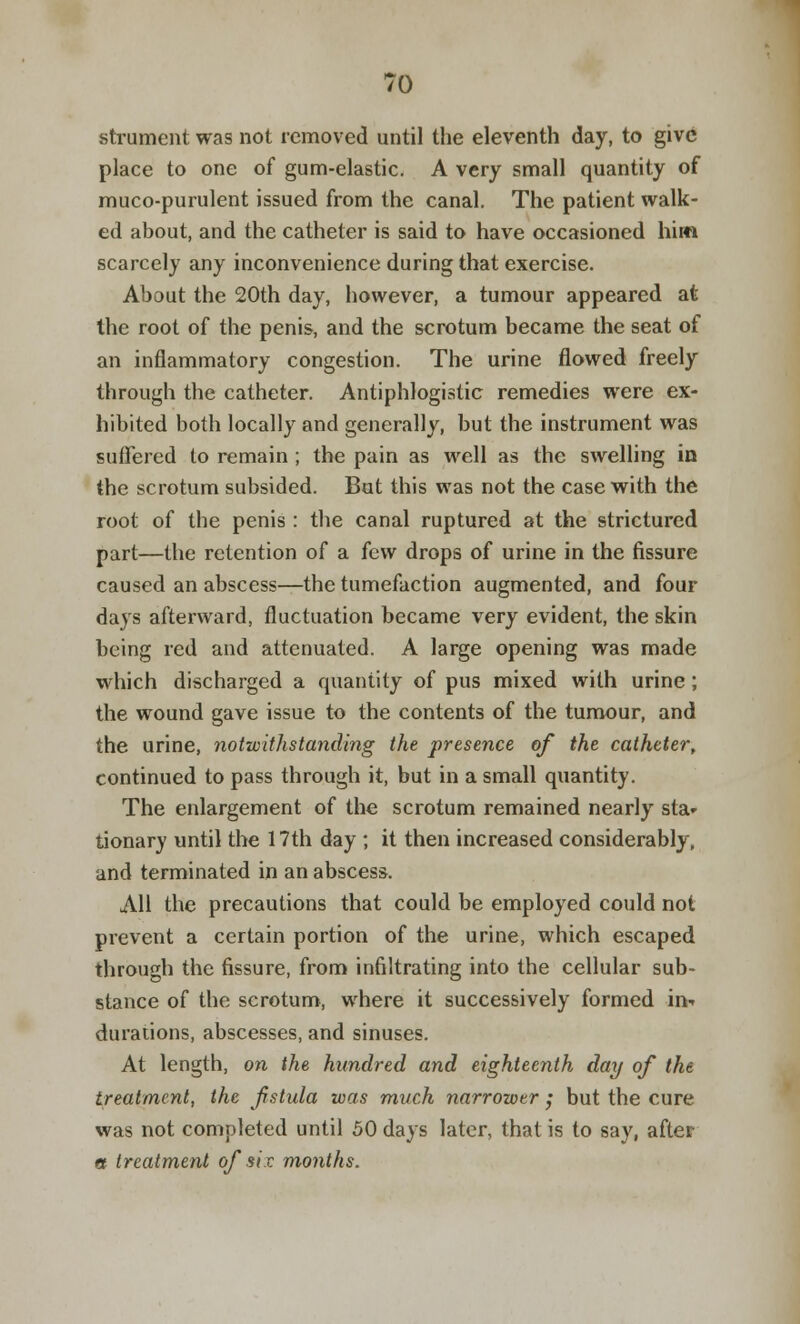 strument was not removed until the eleventh day, to give place to one of gum-elastic. A very small quantity of muco-purulent issued from the canal. The patient walk- ed about, and the catheter is said to have occasioned him scarcely any inconvenience during that exercise. About the 20th day, however, a tumour appeared at the root of the penis, and the scrotum became the seat of an inflammatory congestion. The urine flowed freely through the catheter. Antiphlogistic remedies were ex- hibited both locally and generally, but the instrument was suffered to remain ; the pain as well as the swelling in the scrotum subsided. But this was not the case with the root of the penis : the canal ruptured at the strictured part—the retention of a few drops of urine in the fissure caused an abscess—the tumefaction augmented, and four days afterward, fluctuation became very evident, the skin being red and attenuated. A large opening was made which discharged a quantity of pus mixed with urine; the wound gave issue to the contents of the tumour, and the urine, notwithstanding the presence of the catheter, continued to pass through it, but in a small quantity. The enlargement of the scrotum remained nearly sta- tionary until the 17th day ; it then increased considerably, and terminated in an abscess. All the precautions that could be employed could not prevent a certain portion of the urine, which escaped through the fissure, from infiltrating into the cellular sub- stance of the scrotum, where it successively formed in* dura lions, abscesses, and sinuses. At length, on the hundred and eighteenth day of the treatment, the fstula was much narrower ; but the cure was not completed until 50 days later, that is to say, after a treatment of six months.