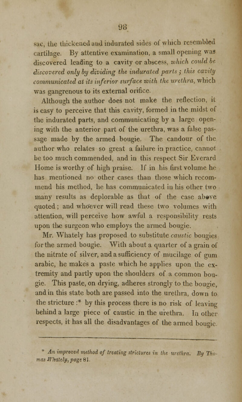 >ac, the thickened and indurated sides of which resembled cartilage. By attentive examination, a small opening wag discovered leading to a cavity or abscess, which could be discovered only by dividing the indurated parts ; this cavity communicated at its inferior surface with the urethra, which was gangrenous to its external orifice. Although the author does not make the reflection, it is easy to perceive that this cavity, formed in the midst of the indurated parts, and communicating by a large open- ing with the anterior part of the urethra, was a false pas- sage made by the armed bougie. The candour of the author who relates so great a failure in practice, cannot be too much commended, and in this respect Sir Everard Home is worthy of high praise. If in his first volume he has mentioned no other cases than those which recom- mend his method, he has communicated iu his other two many results as deplorable as that of the case above quoted; and whoever will read these two volumes with attention, will perceive how awful a responsibility rests upon the surgeon who employs the armed bougie. Mr. Whately has proposed to substitute caustic bougies for the armed bougie. With about a quarter of a grain of the nitrate of silver, and a sufficiency of mucilage of gum arabic, he makes a paste which he applies upon the ex- tremity and partly upon the shoulders of a common bou- gie. This paste, on drying, adheres strongly to the bougie, and in this state both are passed into the urethra, down to the stricture :* by this process there is no risk of leaving behind a large piece of caustic in the urethra. In other respects, it has all the disadvantages of the armed bougie * An improved method of treating strictures in the urethra. By T/e mas IVkately, page 81.