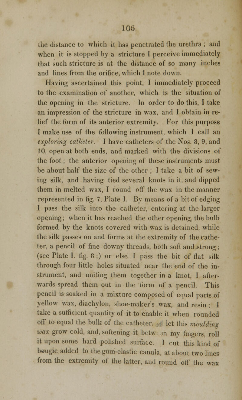 the distance to which it has penetrated the urethra ; and when it is stopped by a stricture I perceive immediately that such stricture is at the distance of so many inches and lines from the orifice, which 1 note down. Having ascertained this point, I immediately proceed to the examination of another, which is the situation of the opening in the stricture. In order to do this, I take an impression of the stricture in wax, and I obtain in re- lief the form of its anterior extremity. For this purpose I make use of the following instrument, which I call an exploring catheter. I have catheters of the Nos. 8, 9, and 10, open at both ends, and marked with the divisions of the foot; the anterior opening of these instruments must be about half the size of the other ; I take a bit of sew- ing silk, and having tied several knots in it, and dipped them in melted wax, I round off the wax in the manner represented in fig. 7, Plate I. By means of a bit of edging I pass the silk into the catheter, entering at the larger opening; when it has reached the other opening, the bulb formed by the knots covered with wax is detained, while the silk passes on and forms at the extremity of the cathe- ter, a pencil of fine downy threads, both soft and .strong ; (see Plate I. fig. 8 ;) or else I pass the bit of flat silk through four little holes situated near the end of the in- strument, and uniting them together in a knot, I after- wards spread them out in the form of a pencil. This pencil is soaked in a mixture composed of equal parts of yellow wax, diachylon, shoe-maker's wax, and resin ; I take a sufficient quantity of it to enable it when rounded off to equal the bulk of the catheter. l(j let this moulding wax grow cold, and, softening it betw. m my fingers, roll it upon some hard polished surface. I cut this kind of bougie added to the gum-elastic canula, at about two lines from the extremity of the latter, and round off the wax