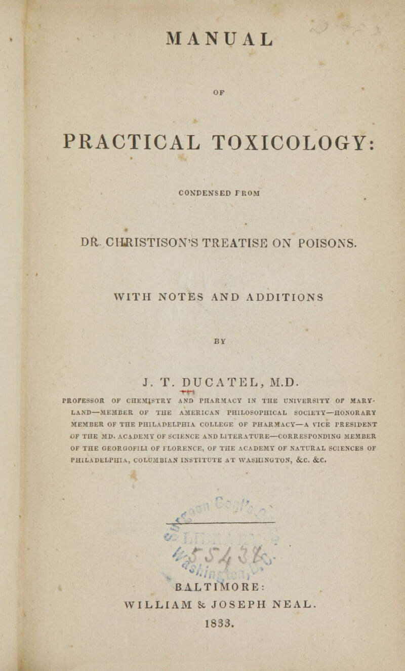 MANUAL PRACTICAL TOXICOLOGY CONDENSED FROM DR. CIIRISTISON'S TREATISE ON POISONS. WITH NOTES AND ADDITIONS J. T. DUCATEL, M.D. PROFESSOR OF CHEMISTRY AND PHARMACY IN THE UNIVERSITY OF MARY- LAND—MEMBER OF THE AMERICAN PHILOSOPHICAL SOCIETY— HONOR ARY MEMBER OF THE PHILADELPHIA COLLEGE OF PHARMACY—A VICE FRESIDENT OF THE MD. ACADEMY OF SCIENCE AND LITERATURE—CORRESPONDING MEMBER OF THE GEOROOFILI OF FLORENCE, OF THE ACADEMY OF NATURAL SCIENCES OF PHILADELPHIA, COLUMBIAN INSTITUTE AT WASHINGTON, &.C. &C. BALTIMORE: WILLIAM 8c JOSEPH NEAL. 1833.