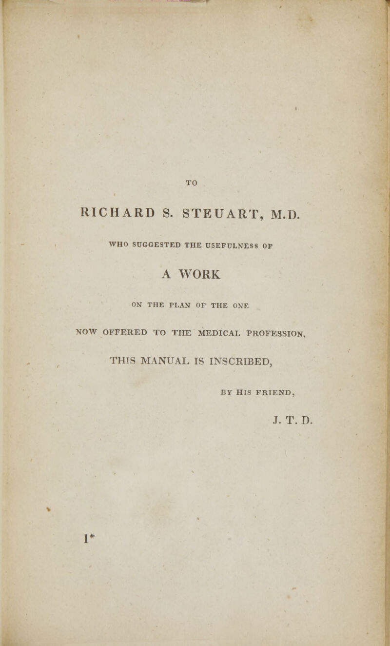 RICHARD S. STEUART, M.D. WHO SUGGESTED THE USEFULNESS OP A WORK ON THE PLAN OF THE ONE NOW OFFERED TO THE MEDICAL PROFESSION, THIS MANUAL IS INSCRIBED, BY HIS FRIEND, J. T. D.