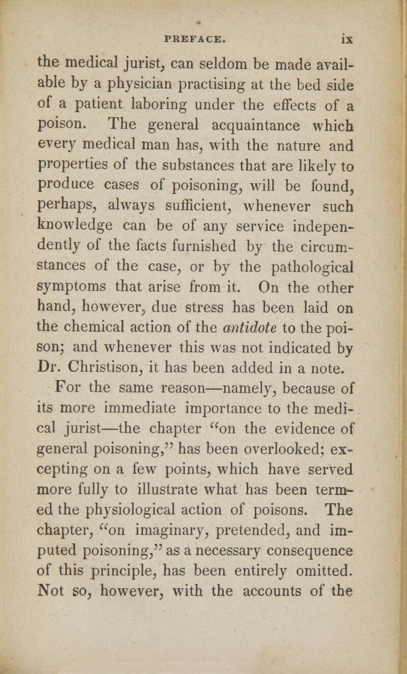 the medical jurist, can seldom be made avail- able by a physician practising at the bed side of a patient laboring under the effects of a poison. The general acquaintance which every medical man has, with the nature and properties of the substances that are likely to produce cases of poisoning, will be found, perhaps, always sufficient, whenever such knowledge can be of any service indepen- dently of the facts furnished by the circum- stances of the case, or by the pathological symptoms that arise from it. On the other hand, however, due stress has been laid on the chemical action of the antidote to the poi- son; and whenever this was not indicated by Dr. Christison, it has been added in a note. For the same reason—namely, because of its more immediate importance to the medi- cal jurist—the chapter on the evidence of general poisoning, has been overlooked; ex- cepting on a few points, which have served more fully to illustrate what has been term- ed the physiological action of poisons. The chapter, on imaginary, pretended, and im- puted poisoning, as a necessary consequence of this principle, has been entirely omitted. Not so, however, with the accounts of the
