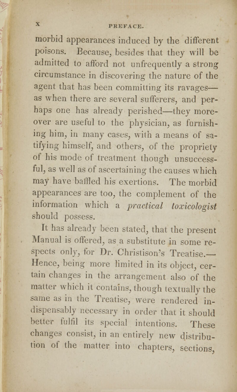 morbid appearances induced by the different poisons. Because, besides that they will be admitted to afford not unfrequently a strong circumstance in discovering the nature of the agent that has been committing its ravages— as when there are several sufferers, and per- haps one has already perished—they more- over are useful to the physician, as furnish- ing him, in many cases, with a means of sa- tifying himself, and others, of the propriety of his mode of treatment though unsuccess- ful, as well as of ascertaining the causes which may have baffled his exertions. The morbid appearances are too, the complement of the information which a practical toxicohgist should possess. It has already been stated, that the present Manual is offered, as a substitute in some re- spects only, for Dr. Christison's Treatise.— Hence, being more limited in its object, cer- tain changes in the arrangement also of the matter which it contains, though textually the same as in the Treatise, were rendered in- dispensably necessary in order that it should better fulfil its special intentions. These changes consist, in an entirely new distribu- tion of the matter into chapters, sections