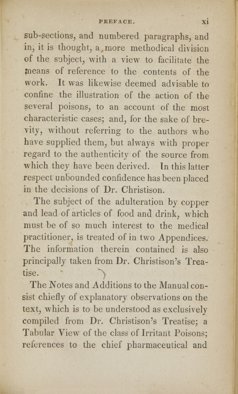 sub-sections, and numbered paragraphs, and in, it is thought, a,more methodical division of the subject, with a view to facilitate the means of reference to the contents of the work. It was likewise deemed advisable to confine the illustration of the action of the several poisons, to an account of the most characteristic cases; and, for the sake of bre- vity, without referring to the authors who have supplied them, but always with proper regard to the authenticity of the source from which they have been derived. Tn this latter respect unbounded confidence has been placed in the decisions of Dr. Christison. The subject of the adulteration by copper and lead of articles of food and drink, which must be of so much interest to the medical practitioner, is treated of in two Appendices. The information therein contained is also principally taken from Dr. Christison's Trea- tise. ) The Notes and Additions to the Manual con- sist chiefly of explanatory observations on the text, which is to be understood as exclusively compiled from Dr. Christison's Treatise; a Tabular View of the class of Irritant Poisons; references to the chief pharmaceutical and