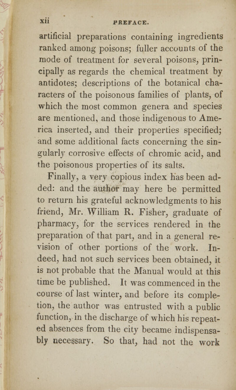 XL ar XH PREFACE. artificial preparations containing ingredients ranked among poisons; fuller accounts of the mode of treatment for several poisons, prin- cipally as regards the chemical treatment by antidotes; descriptions of the botanical cha- racters of the poisonous families of plants, of which the most common genera and species are mentioned, and those indigenous to Ame- rica inserted, and their properties specified; and some additional facts concerning the sin- gularly corrosive effects of chromic acid, and the poisonous properties of its salts. Finally, a very copious index has been ad- ded: and the author may here be permitted to return his grateful acknowledgments to his friend, Mr. William R. Fisher, graduate of pharmacy, for the services rendered in the preparation of that part, and in a general re- vision of other portions of the work. In- deed, had not such services been obtained, it is not probable that the Manual would at this time be published. It was commenced in the course of last winter, and before its comple- tion, the author was entrusted with a public function, in the discharge of which his repeat- ed absences from the city became indispensa- bly necessary. So that, had not the work