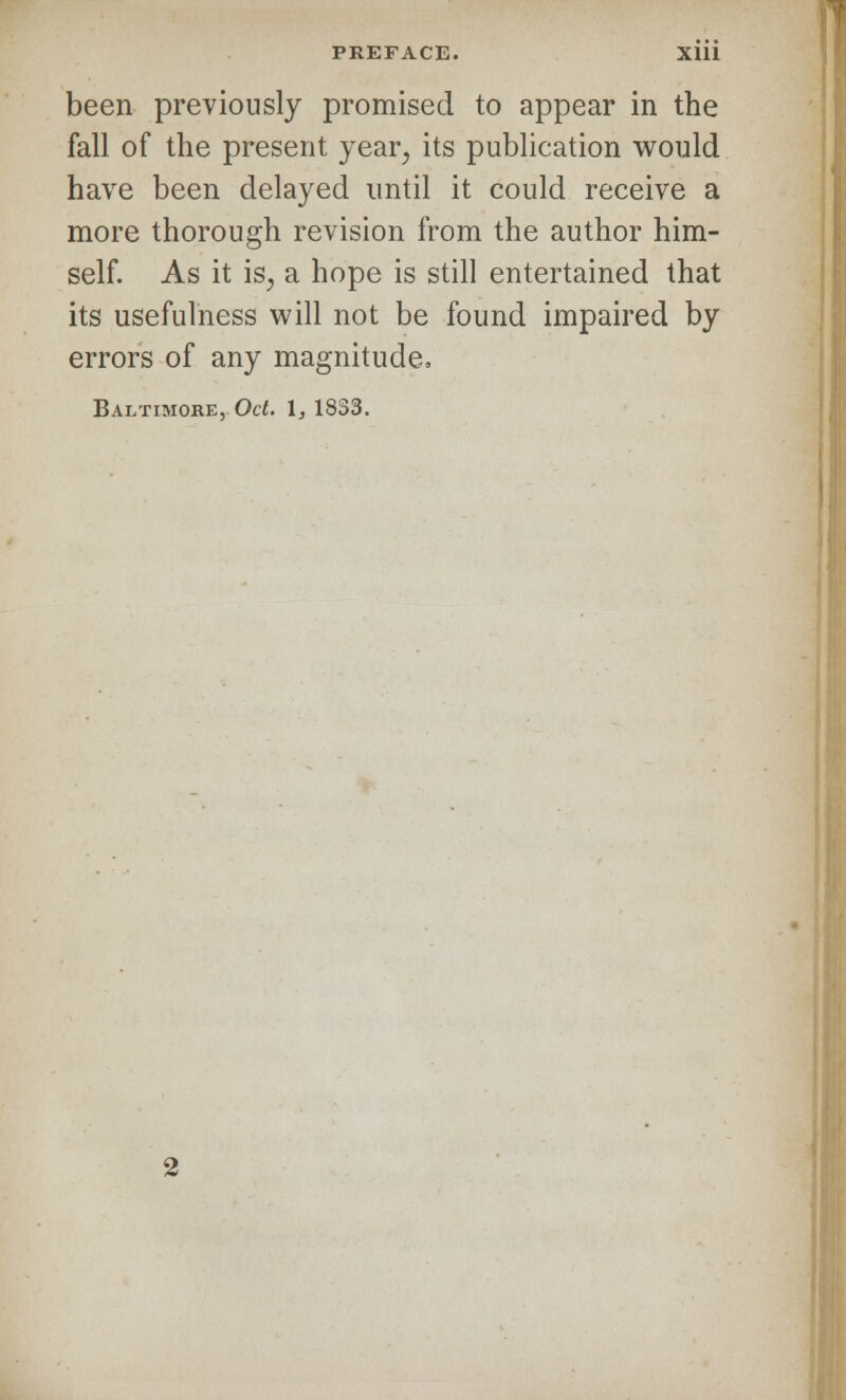 been previously promised to appear in the fall of the present year, its publication would have been delayed until it could receive a more thorough revision from the author him- self. As it iSj a hope is still entertained that its usefulness will not be found impaired by errors of any magnitude, Baltimore, Oct. \, 1833.