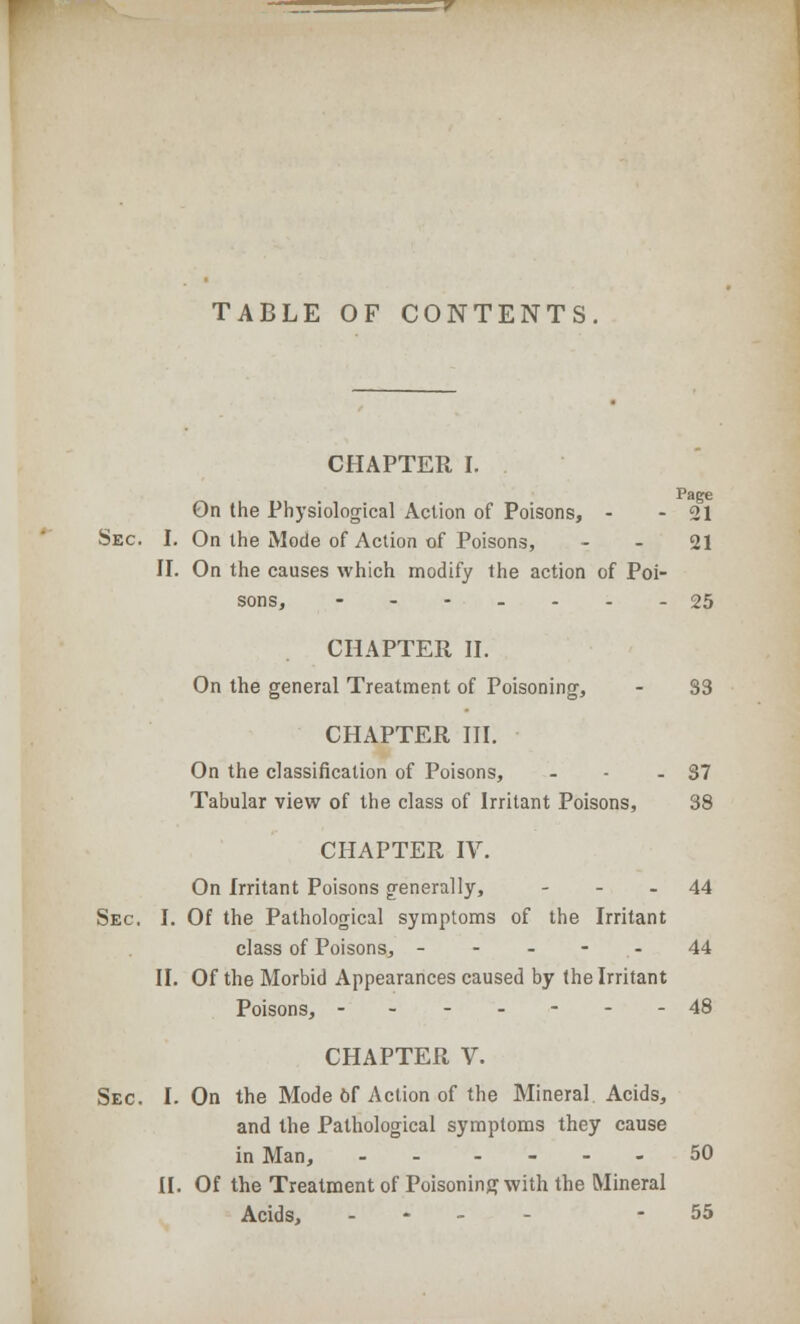 TABLE OF CONTENTS CHAPTER I. Page On the Physiological Action of Poisons, - - 21 Sec. I. On the Mode of Action of Poisons, 21 II. On the causes which modify the action of Poi- sons, ---...-25 CHAPTER II. On the general Treatment of Poisoning, - 33 CHAPTER III. On the classification of Poisons, - - - 37 Tabular view of the class of Irritant Poisons, 38 CHAPTER IV. On Irritant Poisons generally, 44 Sec. I. Of the Pathological symptoms of the Irritant class of Poisons, - - - - 44 II. Of the Morbid Appearances caused by the Irritant Poisons, -------48 CHAPTER V. Sec. I. On the Mode of Action of the Mineral. Acids, and the Pathological symptoms they cause in Man, - 50 II. Of the Treatment of Poisoning with the Mineral Acids, - - 55