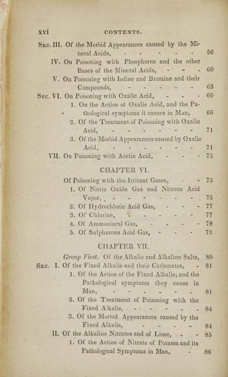 Sec. III. Of the Morbid Appearances caused by the Mi- neral Acids, - - - - 56 IV. On Poisoning with Phosphorus and the other Bases of the Mineral Acids, - - - 60 V. On Poisoning with Iodine and Bromine and their Compounds, - _ ... 63 Sec. VI. On Poisoning with Oxalic Acid, - - - 66 1. On the Action of Oxalic Acid, and the Pa- thological symptoms it causes in Man, 66 2. Of the Treatment of Poisoning with Oxalic Acid, - - - - - - 71 3. Of the Morbid Appearances caused by Oxalic Acid, - - - - - - 71 VII. On Poisoning with Acetic Acid, - - - 73 CHAPTER VI. Of Poisoning with the Irritant Gases, - - 75 1. Of Nitric Oxide Gas and Nitrous Acid Vapor, - - - - - 75 2. Of Hydrochloric Acid Gas, - - - 77 3. Of Chlorine, ----- 77 4. Of Ammoniacal Gas, - - - - 78 5. Of Sulphurous Acid Gas, - - 73 CHAPTER. VII. Grovp First. Of the Alkalis and Alkaline Salts, 80 Sec. I. Of the Fixed Alkalis and their Carbonates, - 81 1. Of the Action of the Fixed Alkalis, and the Pathological symptoms they cause in Man, ------ 81 2. Of the Treatment of Poisoning with the Fixed Alkalis, ... - . .84 3. Of the Morbid Appearances caused by the Fixed Alkalis, --•_> 84 II. Of the Alkaline Nitrates and of Lime, - - 85 1. Of the Action of Nitrate of Potassaand its Pathological Symptoms in Man, - 86