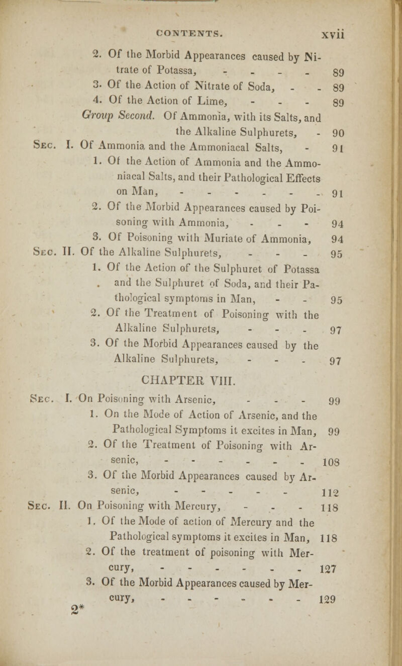 2. Of the Morbid Appearances caused by Ni- trate of Potassa, ... 39 3. Of the Action of Nitrate of Soda, . . 89 4. Of the Action of Lime, 89 Group Second. Of Ammonia, with its Salts, and the Alkaline Sulphurets, - 90 Sec. I. Of Ammonia and the Ammoniacal Salts, - 91 1. Of the Action of Ammonia and the Ammo- niacal Salts, and their Pathological Effects on Man, - . - . . -91 2. Of the Morbid Appearances caused by Poi- soning with Ammonia, - - - 94 3. Of Poisoning with Muriate of Ammonia, 94 Stc. II. Of the Alkaline Sulphurels, ... 95 1. Of the Action of the Sulphuret of Potassa . and the Sulphuret of Soda, and their Pa- thological symptoms in Man, - - 95 2. Of the Treatment of Poisoning with the Alkaline Sulphurets, - - . 97 3. Of the Morbid Appearances caused by the Alkaline Sulphurets, - - - 97 CHAPTER VIII. Sec. I. On Poisoning with Arsenic, - - - 99 1. On the Mode of Action of Arsenic, and the Pathological Symptoms it excites in Man, 99 2. Of the Treatment of Poisoning with Ar- senic, 108 3. Of the Morbid Appearances caused by Ar- senic, - 112 Sec. II. On Poisoning with Mercury, - - - 118 1. Of (lie Mode of action of Mercury and the Pathological symptoms it excites in Man, 118 2. Of the treatment of poisoning with Mer- cury, ------ 127 3. Of the Morbid Appearances caused by Mer- cury, - 129