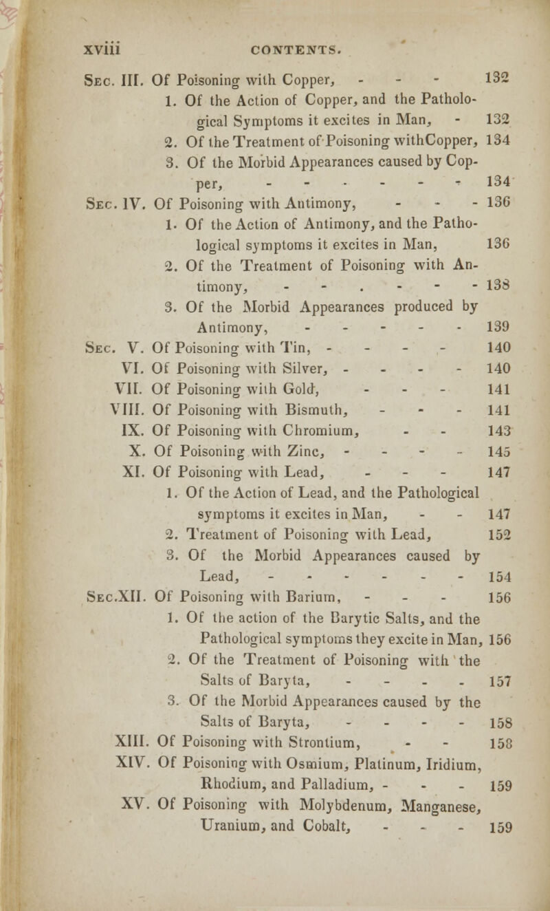 Sec. HI. Of Poisoning with Copper, - 132 1. Of the Action of Copper, and the Patholo- gical Symptoms it excites in Man, - 132 2. Of the Treatment of Poisoning withCopper, 134 3. Of the Morbid Appearances caused by Cop- per, 134 Sec. IV. Of Poisoning with Antimony, ... 136 1. Of the Action of Antimony, and the Patho- logical symptoms it excites in Man, 136 2. Of the Treatment of Poisoning with An- timony, --.--- 138 3. Of the Morbid Appearances produced by Antimony, 139 Sec. V. Of Poisoning with Tin, - 140 VI. Of Poisoning with Silver, ... - 140 VII. Of Poisoning with Gold, ... 141 VIII. Of Poisoning with Bismuth, - 141 IX. Of Poisoning with Chromium, - - 143 X. Of Poisoning with Zinc, - 145 XI. Of Poisoning with Lead, - 147 1. Of the Action of Lead, and the Pathological symptoms it excites in Man, - - 147 2. Treatment of Poisoning with Lead, 152 3. Of the Morbid Appearances caused by Lead, ------ 154 Sec.XII. Of Poisoning with Barium, - - - 156 1. Of the action of the Barytic Salts, and the Pathological symptoms they excite in Man, 156 2. Of the Treatment of Poisoning with the Salts of Baryta, - - - - 157 3. Of the Morbid Appearances caused by the Salts of Baryta, - 158 XIII. Of Poisoning with Strontium, - - 158 XIV. Of Poisoning with Osmium, Platinum, Iridium, Rhodium, and Palladium, - - - 159 XV. Of Poisoning with Molybdenum, Manganese, Uranium, and Cobalt, - - - 159