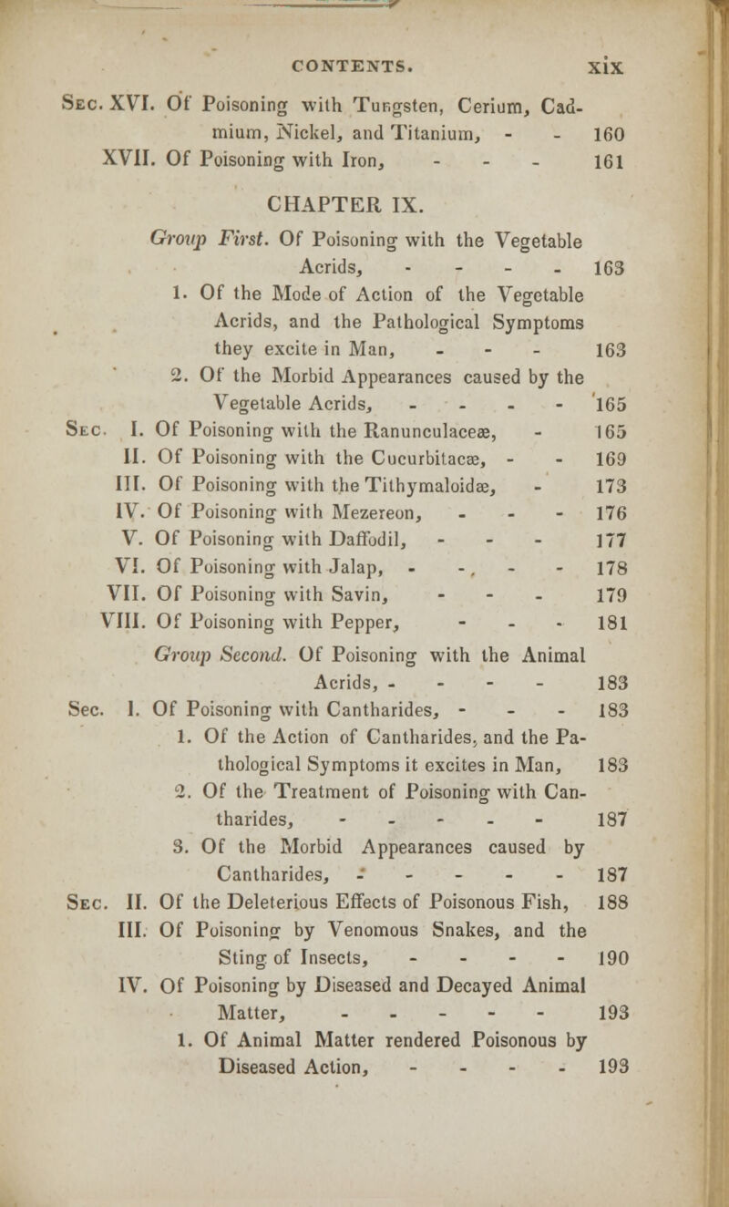 Sec. XVI. Of Poisoning with Tungsten, Cerium, Cad- mium, Nickel, and Titanium, - - 160 XVII. Of Poisoning with Iron, ... 161 CHAPTER IX. Grovp First. Of Poisoning with the Vegetable Acrids, - 163 1. Of the Mode of Action of the Vegetable Acrids, and the Pathological Symptoms they excite in Man, - 163 2. Of the Morbid Appearances caused by the Vegetable Acrids, .... '165 Sec I. Of Poisoning with the Ranunculaceae, - 165 II. Of Poisoning with the Cucurbitacaj, - - 169 III. Of Poisoning with the Tithymaloidee, - 173 IV. Of Poisoning with Mezereon, - 176 V. Of Poisoning with Daffodil, - - - 177 VI. Of Poisoning with Jalap, - -. - - 178 VII. Of Poisoning with Savin, - - - 179 VIII. Of Poisoning with Pepper, - 181 Group Second. Of Poisoning with the Animal Acrids, - 183 Sec. I. Of Poisoning with Cantharides, - 183 1. Of the Action of Cantharides; and the Pa- thological Symptoms it excites in Man, 183 2. Of the Treatment of Poisoning with Can- tharides, ----- 187 3. Of the Morbid Appearances caused by Cantharides, .---- 187 Sec. II. Of the Deleterious Effects of Poisonous Fish, 188 III. Of Poisoning by Venomous Snakes, and the Sting of Insects, ... - jgrj IV. Of Poisoning by Diseased and Decayed Animal Matter, .... - 193 1. Of Animal Matter rendered Poisonous by Diseased Action, .... 193