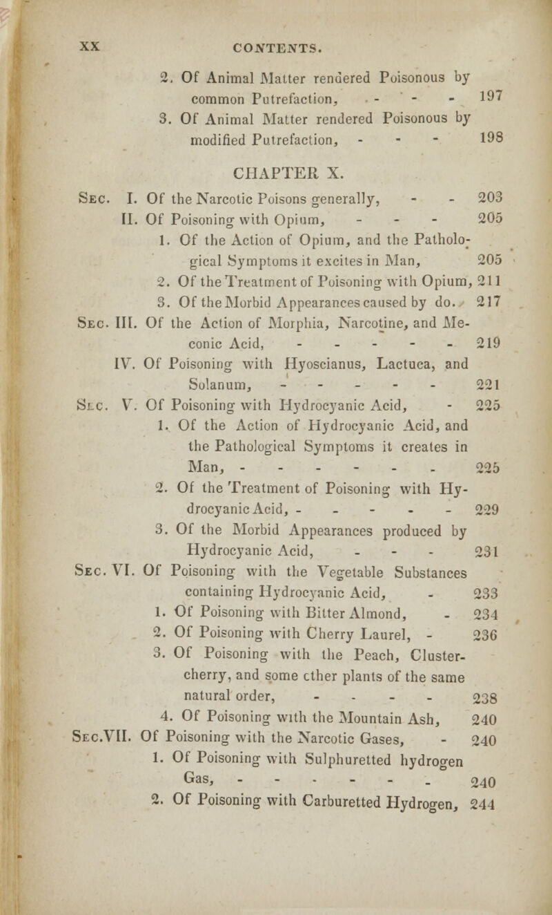 2. Of Animal Matter rendered Poisonous by common Putrefaction, - - - 197 3. Of Animal Matter rendered Poisonous by modified Putrefaction, - 198 CHAPTER X. Sec. I. Of the Narcotic Poisons generally, - - 203 II. Of Poisoning with Opium, - 205 1. Of the Action of Opium, and the Patholo; gical Symptoms it excites in Man, 205 2. Of the Treatment of Poisoning with Opium, 211 3. Of the Morbid Appearances caused by do. 217 Sec. III. Of the Action of Morphia, Narcotine, and Me- conic Acid, - - - - 219 IV. Of Poisoning with Hyoscianus, Lactuca, and Solanum, - - - - - 221 Sec. V. Of Poisoning with Hydrocyanic Acid, - 225 1. Of the Action of Hydrocyanic Acid, and the Pathological Symptoms it creates in Man, ------ 225 2. Of the Treatment of Poisoning with Hy- drocyanic Acid, ----- 229 3. Of the Morbid Appearances produced by Hydrocyanic Acid, - - - 231 Sec. VI. Of Poisoning with the Vegetable Substances containing Hydrocyanic Acid, - 233 1. Of Poisoning with Bitter Almond, - 234 2. Of Poisoning with Cherry Laurel, - 236 3. Of Poisoning with the Peach, Cluster- cherry, and some ether plants of the same natural order, - 238 4. Of Poisoning with the Mountain Ash, 240 Sec.VII. Of Poisoning with the Narcotic Gases, - 240 1. Of Poisoning with Sulphuretted hydrogen Gas, --.-._ 240 2. Of Poisoning with Carburetted Hydrogen, 244