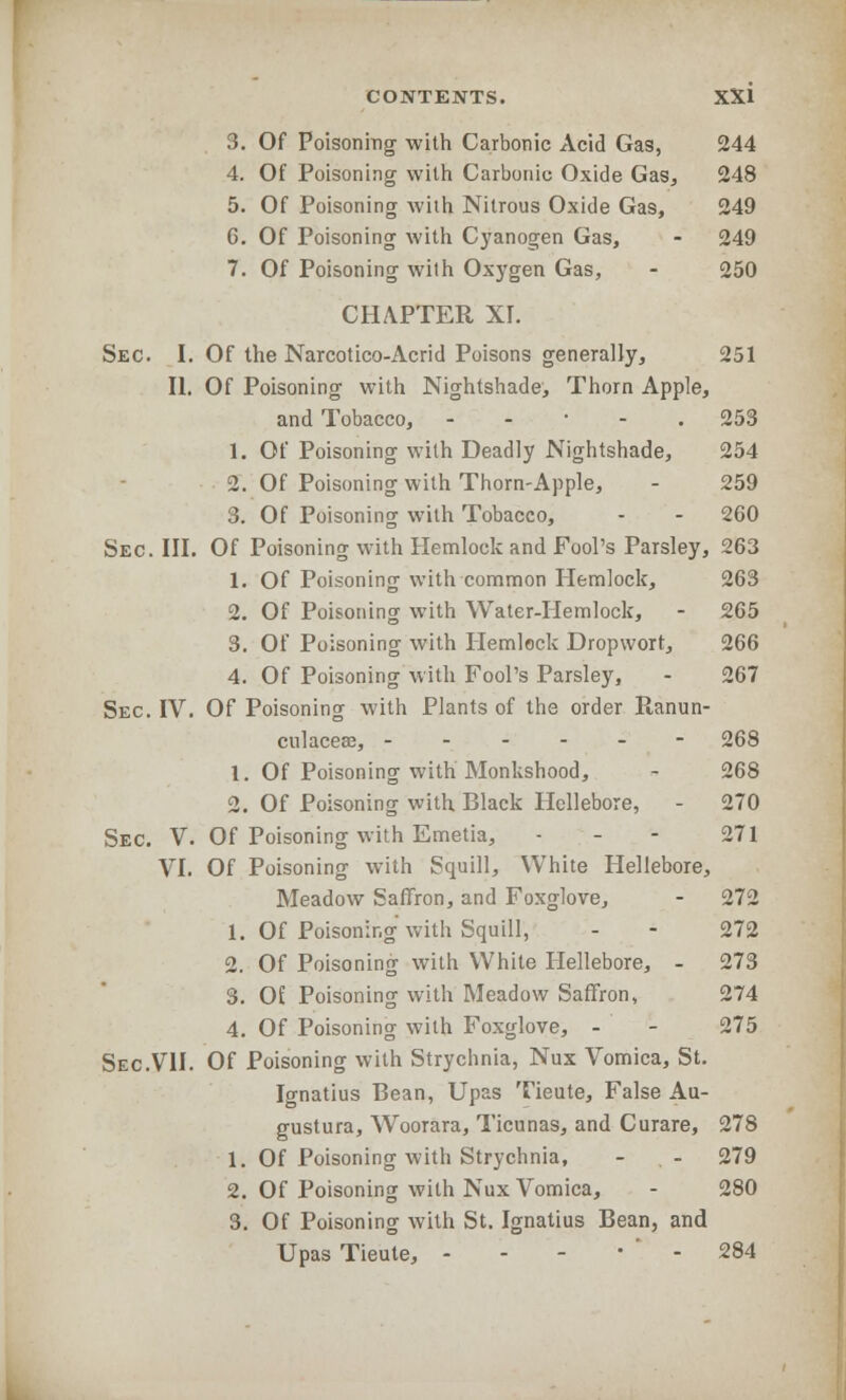 3. Of Poisoning- with Carbonic Acid Gas, 244 4. Of Poisoning with Carbonic Oxide Gas, 248 5. Of Poisoning with Nitrous Oxide Gas, 249 6. Of Poisoning with Cyanogen Gas, - 249 7. Of Poisoning with Oxygen Gas, - 250 CHAPTER XI. Sec. I. Of the Narcotico-Acrid Poisons generally, 251 II. Of Poisoning with Nightshade, Thorn Apple, and Tobacco, . 253 1. Of Poisoning with Deadly Nightshade, 254 2. Of Poisoning with Thorn-Apple, - 259 3. Of Poisoning with Tobacco, - - 260 Sec. III. Of Poisoning with Hemlock and Fool's Parsley, 263 1. Of Poisoning with common Hemlock, 263 2. Of Poisoning with Water-Hemlock, - 265 3. Of Poisoning with Hemlock Dropwort, 266 4. Of Poisoning with Fool's Parsley, - 267 Sec. IV. Of Poisoning with Plants of the order Ranun- culacese, ------ 268 1. Of Poisoning with Monkshood, - 268 2. Of Poisoning with Black Hellebore, - 270 Sec. V. Of Poisoning with Emetia, - - - 271 VI. Of Poisoning with Squill, White Hellebore, Meadow Saffron, and Foxglove, - 272 1. Of Poisoning with Squill, - - 272 2. Of Poisoning with White Hellebore, - 273 3. Of Poisoning with Meadow Saffron, 274 4. Of Poisoning with Foxglove, - - 275 Sec.VII. Of Poisoning with Strychnia, Nux Vomica, St. Ignatius Bean, Upas Tieute, False Au- gustura, Woorara, Ticunas, and Curare, 278 1. Of Poisoning with Strychnia, - - 279 2. Of Poisoning with Nux Vomica, - 280 3. Of Poisoning with St. Ignatius Bean, and Upas Tieute, - - - • ' - 284