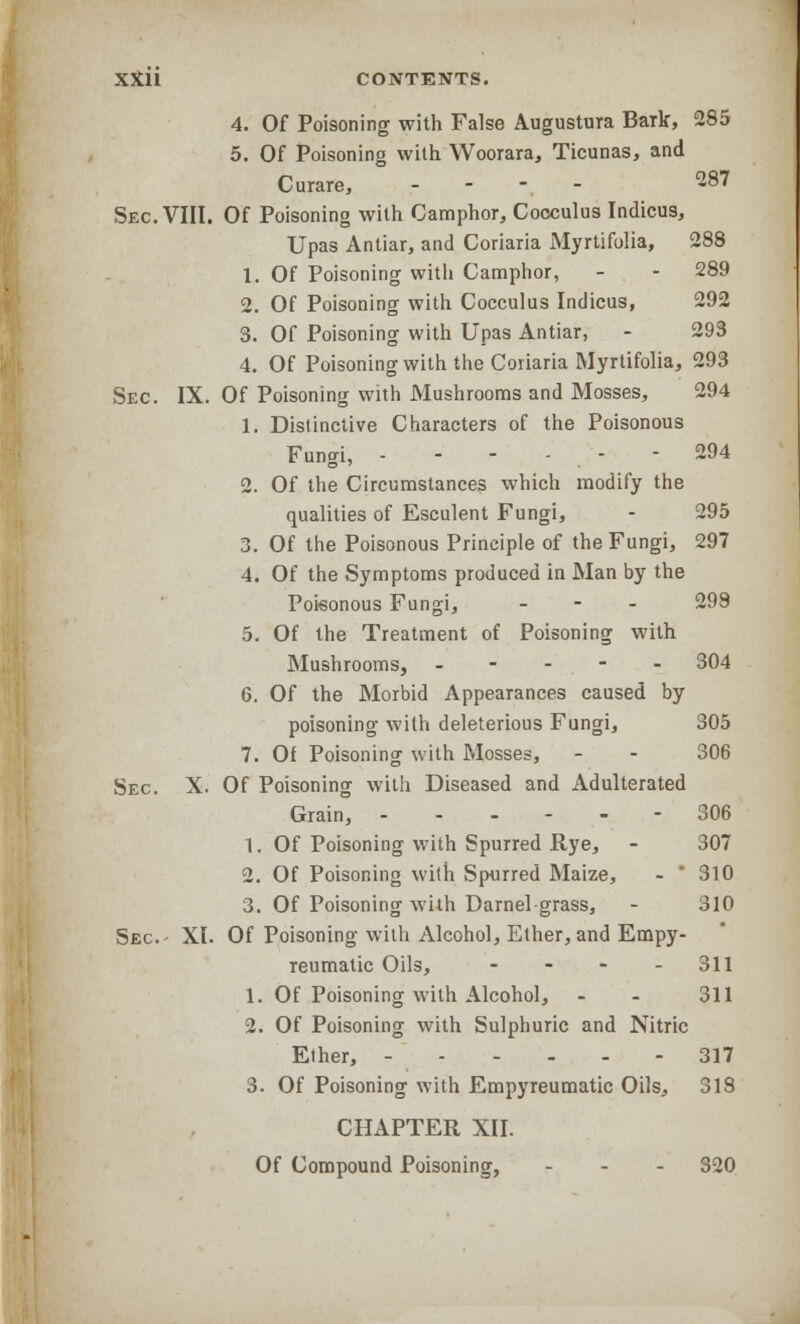 4. Of Poisoning with False Augustura Bark, 285 5. Of Poisoning with Woorara, Ticunas, and Curare, - - - - 287 Sec. VIII. Of Poisoning with Camphor, Cocculus Indicus, Upas Antiar, and Coriaria Myrtifolia, 288 1. Of Poisoning with Camphor, - - 289 2. Of Poisoning with Cocculus Indicus, 292 3. Of Poisoning with Upas Antiar, - 293 4. Of Poisoning with the Coriaria Myrtifolia, 293 Sec. IX. Of Poisoning with Mushrooms and Mosses, 294 1. Distinctive Characters of the Poisonous Fungi, - - - - - - 294 2. Of the Circumstances which modify the qualities of Esculent Fungi, - 295 3. Of the Poisonous Principle of the Fungi, 297 4. Of the Symptoms produced in Man by the Poisonous Fungi, - 298 5. Of the Treatment of Poisoning with Mushrooms, ----- 304 6. Of the Morbid Appearances caused by poisoning with deleterious Fungi, 305 7. Of Poisoning with Mosses, - - 306 Sec. X. Of Poisoning with Diseased and Adulterated Grain, 306 1. Of Poisoning with Spurred Rye, - 307 2. Of Poisoning with Spurred Maize, -  310 3. Of Poisoning with Darnel-grass, - 310 Sec- XI. Of Poisoning with Alcohol, Ether, and Empy- reumatic Oils, - - - - 311 1. Of Poisoning with Alcohol, - - 311 2. Of Poisoning with Sulphuric and Nitric Ether, 317 3. Of Poisoning with Empyreumatic Oils, 318 CHAPTER XII. Of Compound Poisoning, ... 320