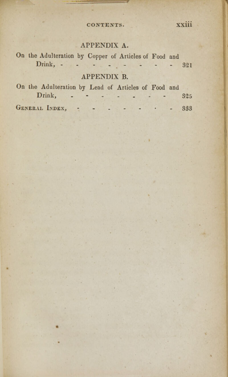 APPENDIX A. On the Adulteration by Copper of Articles of Food and Drink, -- .._.-. 321 APPENDIX B. On the Adulteration by Lead of Articles of Food and Drink, ....... 325 General Index, --..-•_ 333