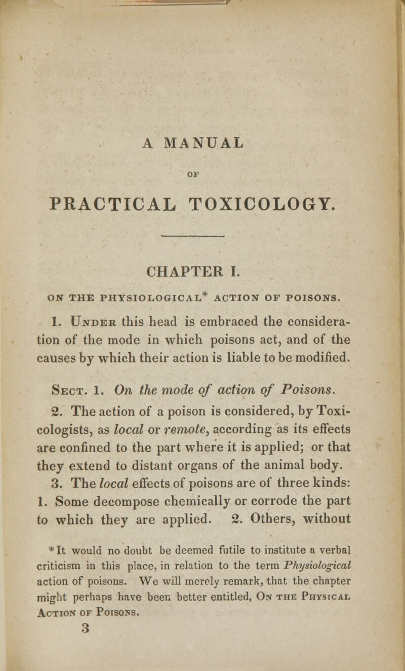 A MANUAL PRACTICAL TOXICOLOGY. CHAPTER I. ON THE PHYSIOLOGICAL,* ACTION OF POISONS. 1. Under this head is embraced the considera- tion of the mode in which poisons act, and of the causes by which their action is liable to be modified. Sect. 1. On the mode of action of Poisons. 2. The action of a poison is considered, by Toxi- cologists, as local or remote, according as its effects are confined to the part where it is applied; or that they extend to distant organs of the animal body. 3. The local effects of poisons are of three kinds: 1. Some decompose chemically or corrode the part to which they are applied. 2. Others, without *It would no doubt be deemed futile to institute a verbal criticism in this place, in relation to the term Physiological action of poisons. We will merely remark, that the chapter might perhaps have been better entitled, On the Physical Action of Poisons. 3
