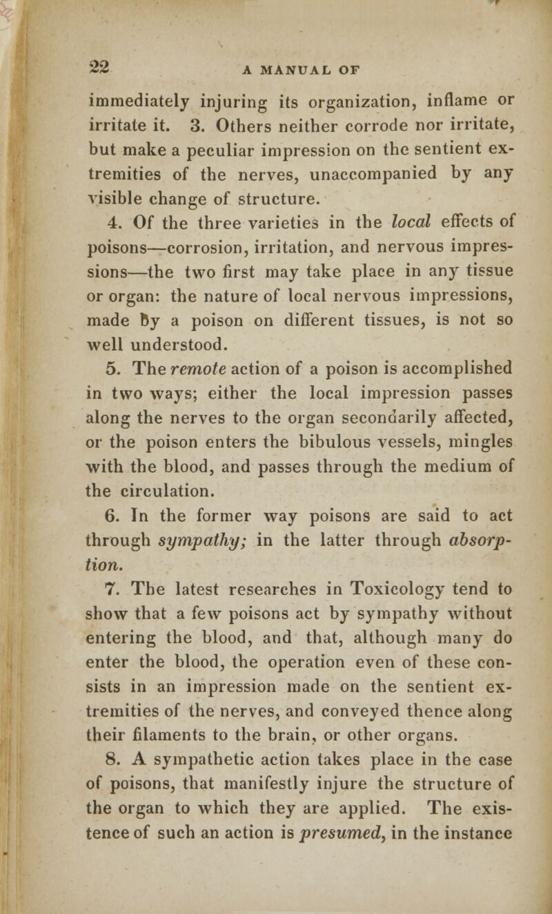 immediately injuring its organization, inflame or irritate it. 3. Others neither corrode nor irritate, but make a peculiar impression on the sentient ex- tremities of the nerves, unaccompanied by any visible change of structure. 4. Of the three varieties in the local effects of poisons—corrosion, irritation, and nervous impres- sions—the two first may take place in any tissue or organ: the nature of local nervous impressions, made By a poison on different tissues, is not so well understood. 5. The remote action of a poison is accomplished in two ways; either the local impression passes along the nerves to the organ secondarily affected, or the poison enters the bibulous vessels, mingles with the blood, and passes through the medium of the circulation. 6. In the former way poisons are said to act through sympathy; in the latter through absorp- tion. 7. The latest researches in Toxicology tend to show that a few poisons act by sympathy without entering the blood, and that, although many do enter the blood, the operation even of these con- sists in an impression made on the sentient ex- tremities of the nerves, and conveyed thence along their filaments to the brain, or other organs. 8. A sympathetic action takes place in the case of poisons, that manifestly injure the structure of the organ to which they are applied. The exis- tence of such an action is presumed, in the instance