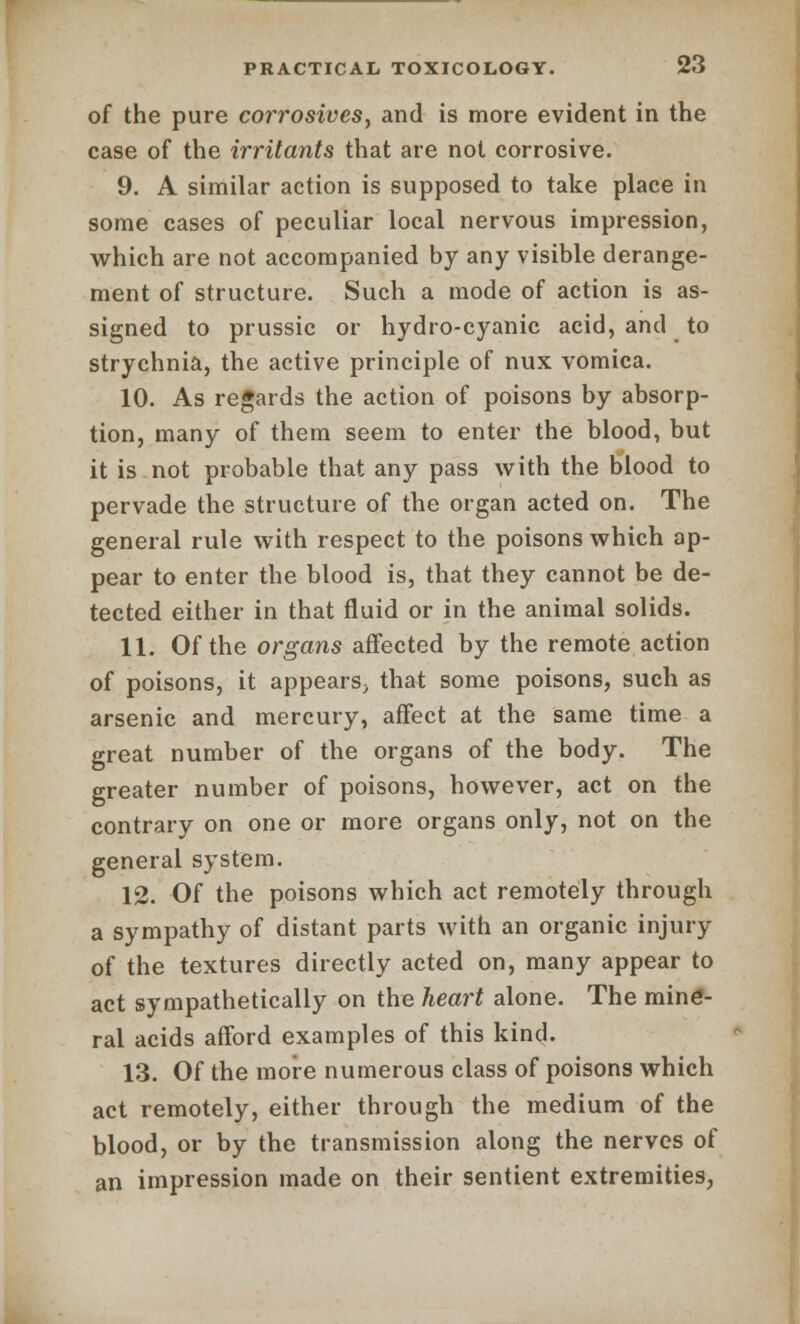 of the pure corrosives, and is more evident in the case of the irritants that are not corrosive. 9. A similar action is supposed to take place in some cases of peculiar local nervous impression, which are not accompanied by any visible derange- ment of structure. Such a mode of action is as- signed to prussic or hydro-cyanic acid, and to strychnia, the active principle of nux vomica. 10. As regards the action of poisons by absorp- tion, many of them seem to enter the blood, but it is not probable that any pass with the blood to pervade the structure of the organ acted on. The general rule with respect to the poisons which ap- pear to enter the blood is, that they cannot be de- tected either in that fluid or in the animal solids. 11. Of the organs affected by the remote action of poisons, it appears, that some poisons, such as arsenic and mercury, affect at the same time a great number of the organs of the body. The greater number of poisons, however, act on the contrary on one or more organs only, not on the general system. 12. Of the poisons which act remotely through a sympathy of distant parts with an organic injury of the textures directly acted on, many appear to act sympathetically on the heart alone. The mine- ral acids afford examples of this kind. 13. Of the more numerous class of poisons which act remotely, either through the medium of the blood, or by the transmission along the nerves of an impression made on their sentient extremities,