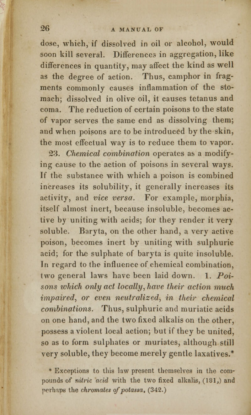 dose, which, if dissolved in oil or alcohol, would soon kill several. Differences in aggregation, like differences in quantity, may affect the kind as well as the degree of action. Thus, camphor in frag- ments commonly causes inflammation of the sto- mach; dissolved in olive oil, it causes tetanus and coma. The reduction of certain poisons to the state of vapor serves the same end as dissolving them; and when poisons are to be introduced by the skin, the most effectual way is to reduce them to vapor. 23. Chemical combination operates as a modify- ing cause to the action of poisons in several ways. If the substance with which a poison is combined increases its solubility, it generally increases its activity, and vice versa. For example, morphia, itself almost inert, because insoluble, becomes ac- tive by uniting with acids; for they render it very soluble. Baryta, on the other hand, a very active poison, becomes inert by uniting with sulphuric acid; for true sulphate of baryta is quite insoluble. In regard to the influence of chemical combination, two general laws have been laid down. 1. Poi- sons which only act locally, have their action much impaired, or even neutralized, in their chemical combinations. Thus, sulphuric and muriatic acids on one hand, and the two fixed alkalis on the other, possess a violent local action; but if they be united, so as to form sulphates or muriates, although still very soluble, they become merely gentle laxatives.* * Exceptions to this law present themselves in the com- pounds of nitric acid with the two fixed alkalis, (181,) and perhaps the chromates qfpotassa, (342.)