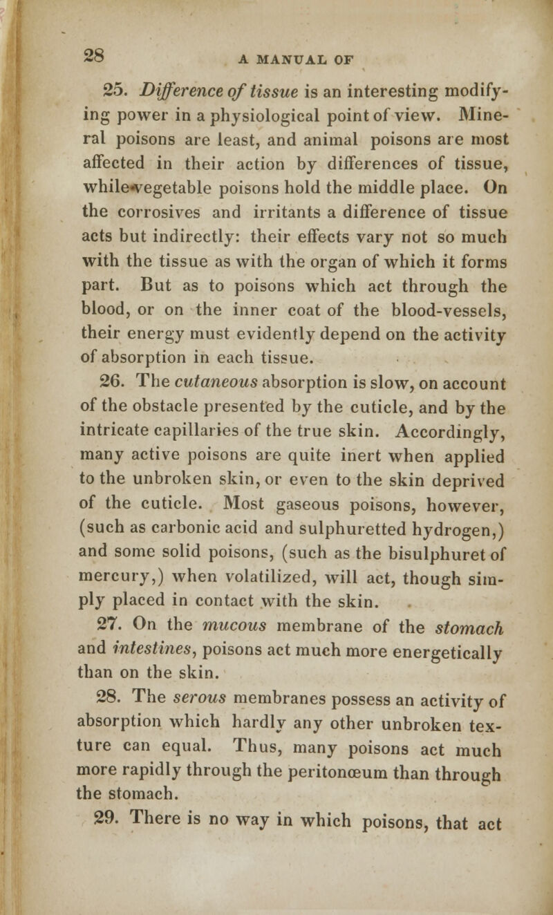 25. Difference of tissue is an interesting modify- ing power in a physiological point of view. Mine- ral poisons are least, and animal poisons are most affected in their action by differences of tissue, while^egetable poisons hold the middle place. On the corrosives and irritants a difference of tissue acts but indirectly: their effects vary not so much with the tissue as with the organ of which it forms part. But as to poisons which act through the blood, or on the inner coat of the blood-vessels, their energy must evidently depend on the activity of absorption in each tissue. 26. The cutaneous absorption is slow, on account of the obstacle presented by the cuticle, and by the intricate capillaries of the true skin. Accordingly, many active poisons are quite inert when applied to the unbroken skin, or even to the skin deprived of the cuticle. Most gaseous poisons, however, (such as carbonic acid and sulphuretted hydrogen,) and some solid poisons, (such as the bisulphuret of mercury,) when volatilized, will act, though sim- ply placed in contact with the skin. 27. On the mucous membrane of the stomach and intestines, poisons act much more energetically than on the skin. 28. The serous membranes possess an activity of absorption which hardly any other unbroken tex- ture can equal. Thus, many poisons act much more rapidly through the peritonaeum than through the stomach. 29. There is no way in which poisons, that act