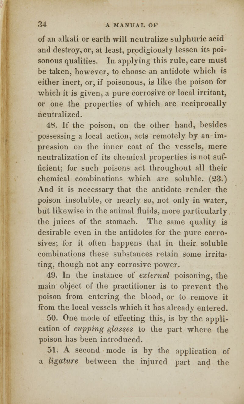 of an alkali or earth will neutralize sulphuric acid and destroy, or, at least, prodigiously lessen its poi- sonous qualities. In applying this rule, care must be taken, however, to choose an antidote which is either inert, or, if poisonous, is like the poison for which it is given, a pure corrosive or local irritant, or one the properties of which are reciprocally neutralized. 48. If the poison, on the other hand, besides possessing a local action, acts remotely by an im- pression on the inner coat of the vessels, mere neutralization of its chemical properties is not suf- ficient; for such poisons act throughout all their chemical combinations which are soluble. (23.) And it is necessary that the antidote render the poison insoluble, or nearly so, not only in water, but likewise in the animal fluids, more particularly the juices of the stomach. The same quality is desirable even in the antidotes for the pure corro- sives; for it often happens that in their soluble combinations these substances retain some irrita- ting, though not any corrosive power. 49. In the instance of external poisoning, the main object of the practitioner is to prevent the poison from entering the blood, or to remove it from the local vessels which it has already entered. 50. One mode of effecting this, is by the appli- cation of cupping glasses to the part where the poison has been introduced. 51. A second mode is by the application of a ligature between the injured part and the
