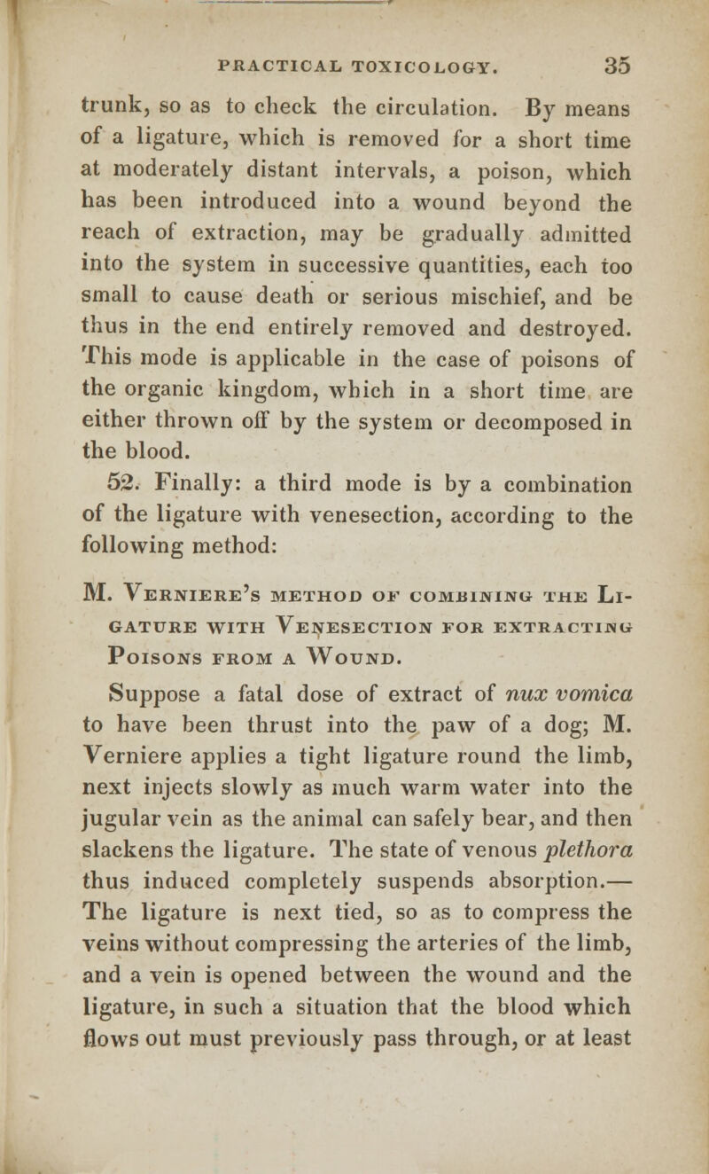 trunk, so as to check the circulation. By means of a ligature, which is removed for a short time at moderately distant intervals, a poison, which has been introduced into a wound beyond the reach of extraction, may be gradually admitted into the system in successive quantities, each too small to cause death or serious mischief, and be thus in the end entirely removed and destroyed. This mode is applicable in the case of poisons of the organic kingdom, which in a short time are either thrown off by the system or decomposed in the blood. 52. Finally: a third mode is by a combination of the ligature with venesection, according to the following method: M. Verniere's method of combining the Li- gature with Venesection for extracting Poisons from a Wound. Suppose a fatal dose of extract of nux vomica to have been thrust into the paw of a dog; M. Verniere applies a tight ligature round the limb, next injects slowly as much warm water into the jugular vein as the animal can safely bear, and then slackens the ligature. The state of venous plethora thus induced completely suspends absorption.— The ligature is next tied, so as to compress the veins without compressing the arteries of the limb, and a vein is opened between the wound and the ligature, in such a situation that the blood which flows out must previously pass through, or at least