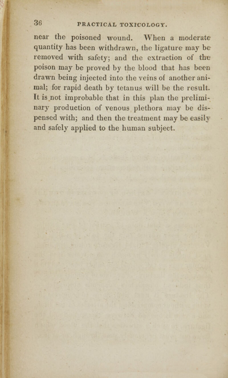 near the poisoned wound. When a moderate quantity has been withdrawn, the ligature may be removed with safety; and the extraction of the poison may be proved by the blood that has been drawn being injected into the veins of another ani- mal; for rapid death by tetanus will be the result. It is not improbable that in this plan the prelimi- nary production of venous plethora may be dis- pensed with; and then the treatment may be easily and safely applied to the human subject.