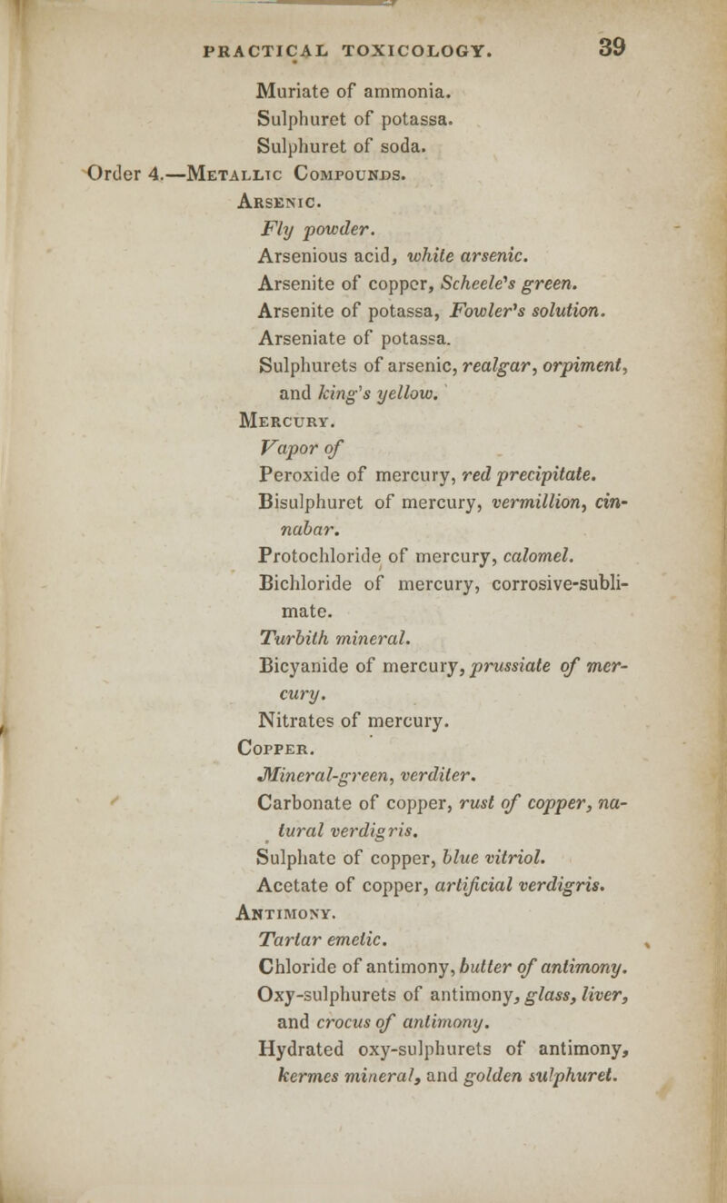 Muriate of ammonia. Sulphuret of potassa. Sulphuret of soda. Order 4.—Metallic Compounds. Arsenic. Fly powder. Arsenious acid, white arsenic. Arsenite of copper, ScheeWs green. Arsenite of potassa, Fowler's solution. Arseniate of potassa. Sulphurets of arsenic, realgar, orpimenl, and king's yellow. Mercury. Vapor of Peroxide of mercury, red precipitate. Bisulphuret of mercury, vermillion, cin- nabar. Protochloride of mercury, calomel. Bichloride of mercury, corrosive-subli- mate. Turbith mineral. Bicyanide of mercury, prussiate of mer- cury. Nitrates of mercury. Copper. Mineral-green, verdiler. Carbonate of copper, rust of copper, na- tural verdigris. Sulphate of copper, blue vitriol. Acetate of copper, artificial verdigris. Antimony. Tartar emetic. Chloride of antimony, butler of antimony. Oxy-sulphurets of antimony, glass, liver, and crocus of antimony. Hydrated oxy-sulphurets of antimony, kermes mineral, and golden sulphuret.