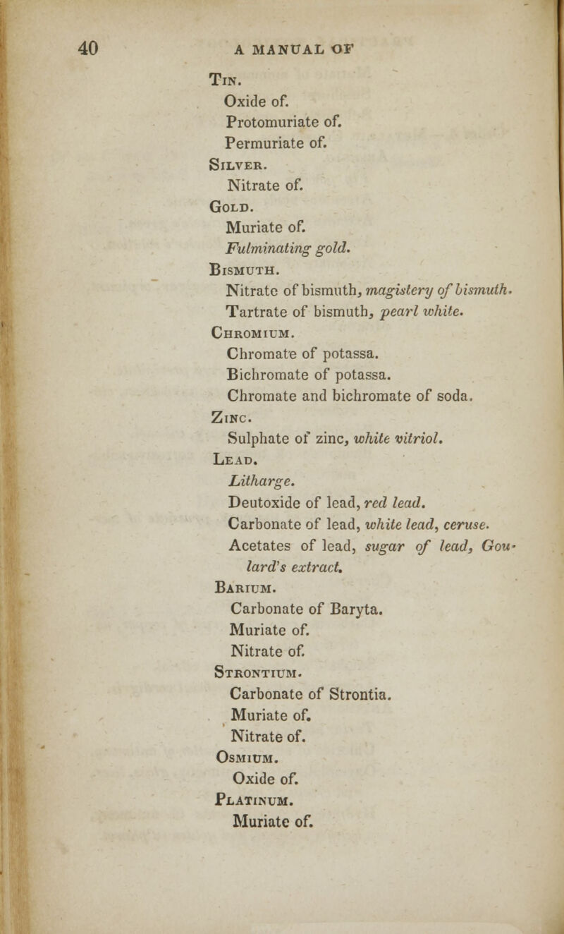 Tin. Oxide of. Protomuriate of. Permuriate of. Silver. Nitrate of. Gold. Muriate of. Fulminating gold. Bismuth. Nitrate of bismuth, magislery of bismuth. Tartrate of bismuth, pearl white. Chromium. Chromate of potassa. Bichromate of potassa. Chromate and bichromate of soda. Zinc. Sulphate of zinc, white vitriol. Lead. Litharge. Deutoxide of lead, red lead. Carbonate of lead, while lead, ceruse. Acetates of lead, sugar of lead, Gou- lard's extract. Barium. Carbonate of Baryta. Muriate of. Nitrate of. Strontium. Carbonate of Strontia. Muriate of. Nitrate of. Osmium. Oxide of. Platinum. Muriate of.