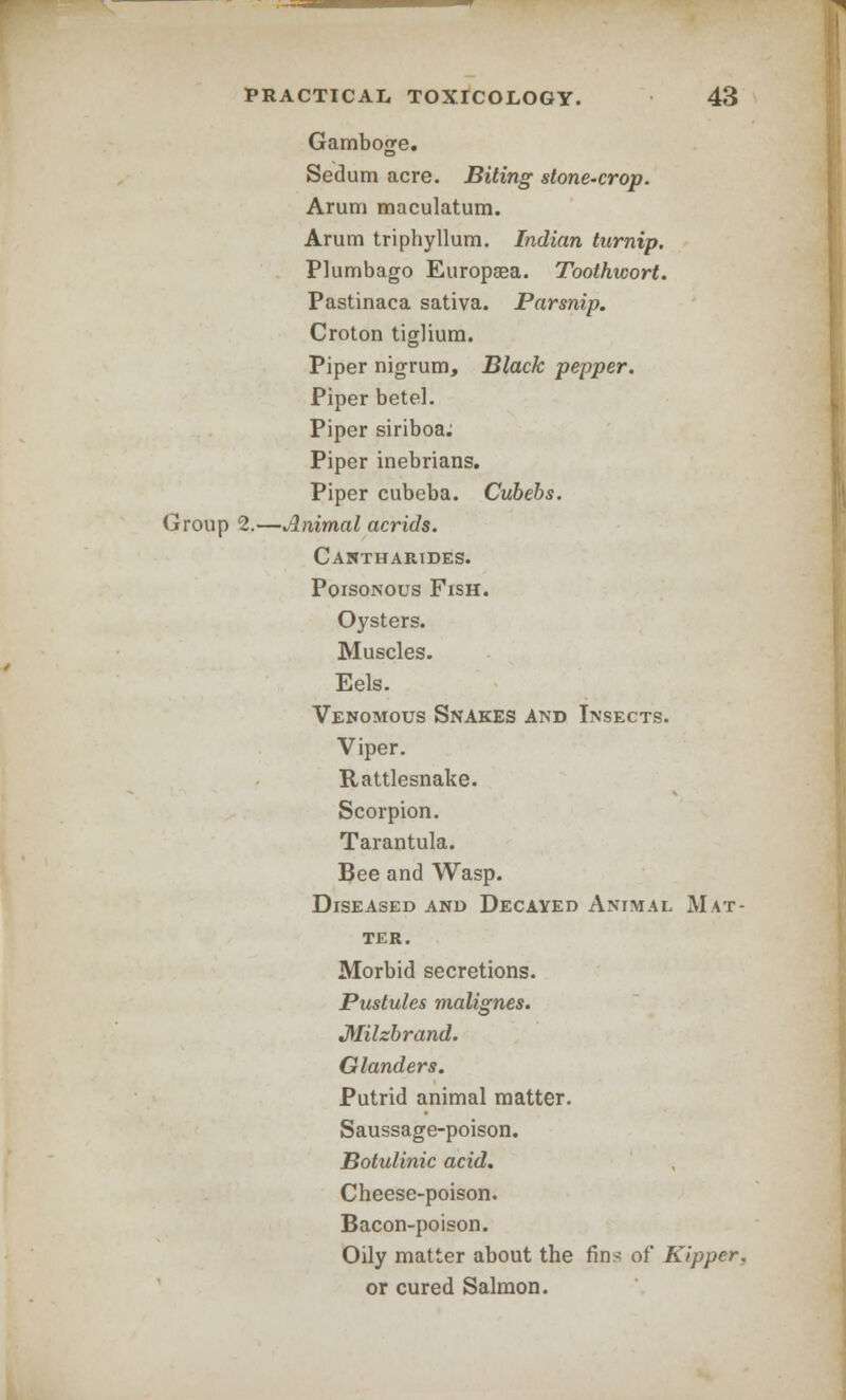 Gamboge. Sedum acre. Biting stone-crop. Arum maculatum. Arum triphyllum. Indian turnip. Plumbago Europaea. Toothwort. Pastinaca sativa. Parsnip. Croton tiglium. Piper nigrum, Black pepper. Piper betel. Piper siriboa; Piper inebrians. Piper cubeba. Cubebs. Group 2.—Animal acrids. Cantharides. Poisonous Fish. Oysters. Muscles. Eels. Venomous Snakes And Insects. Viper. Rattlesnake. Scorpion. Tarantula. Bee and Wasp. Diseased and Decayed Animal Mat- ter. Morbid secretions. Pustules malignes. Jlfilzbrand. Glanders. Putrid animal matter. Saussage-poison. Botulinic acid. Cheese-poison. Bacon-poison. Oily matter about the fins of Kipper, or cured Salmon.