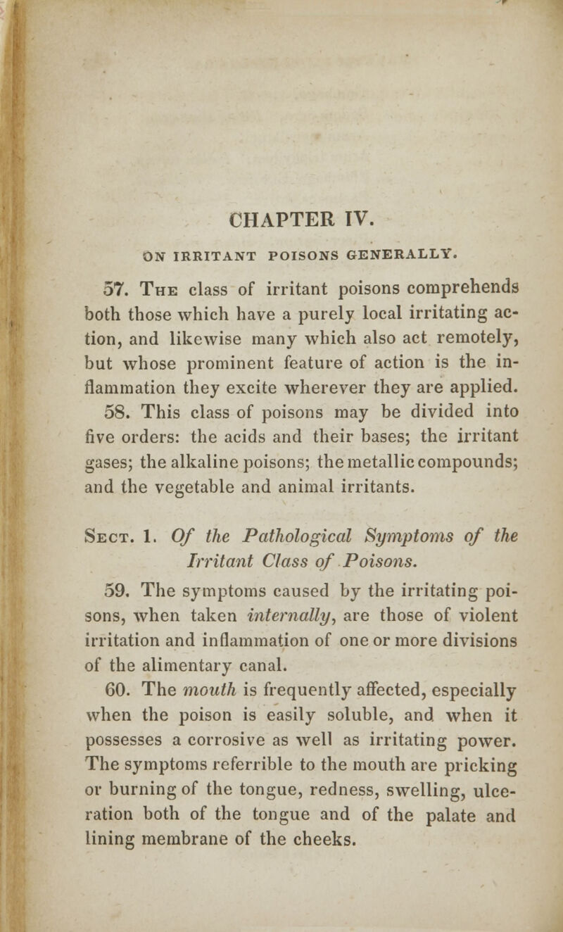 ON IRRITANT POISONS GENERALLY. 57. The class of irritant poisons comprehends both those which have a purely local irritating ac- tion, and likewise many which also act remotely, but whose prominent feature of action is the in- flammation they excite wherever they are applied. 58. This class of poisons may be divided into five orders: the acids and their bases; the irritant gases; the alkaline poisons; the metallic compounds; and the vegetable and animal irritants. Sect. 1. Of the Pathological Symptoms of the Irritant Class of Poisons. 59. The symptoms caused by the irritating poi- sons, when taken internally, are those of violent irritation and inflammation of one or more divisions of the alimentary canal. 60. The mouth is frequently affected, especially when the poison is easily soluble, and when it possesses a corrosive as well as irritating power. The symptoms referrible to the mouth are pricking or burning of the tongue, redness, swelling, ulce- ration both of the tongue and of the palate and lining membrane of the cheeks.