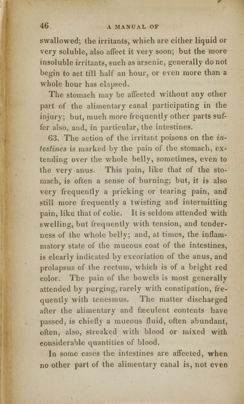 swallowed; the irritants, which are either liquid or very soluble, also affect it very soon; but the more insoluble irritants, such as arsenic, generally do not begin to act till half an hour, or even more than a whole hour has elapsed. The stomach may be affected without any other part of the alimentary canal participating in the injury; but, much more frequently other parts suf- fer also, and, in particular, the intestines. 63. The action of the irritant poisons on the in- testines is marked by the pain of the stomach, ex- tending over the whole belly, sometimes, even to the very anus. This pain, like that of the sto- mach, is often a sense of burning; but, it is also very frequently a pricking or tearing pain, and still more frequently a twisting and intermitting pain, like that of colic. It is seldom attended with swelling, but frequently with tension, and tender- ness of the whole belly; and, at times, the inflam- matory state of the mucous coat of the intestines, is clearly indicated by excoriation of the anus, and prolapsus of the rectum, which is of a bright red color. The pain of the bowels is most generally attended by purging, rarely with constipation, fre- quently with tenesmus. The matter discharged after the alimentary and fseculent contents have passed, is chiefly a mucous fluid, often abundant, often, also, streaked with blood or mixed with considerable quantities of blood. In some cases the intestines are affected, when no other part of the alimentary canal is, not even