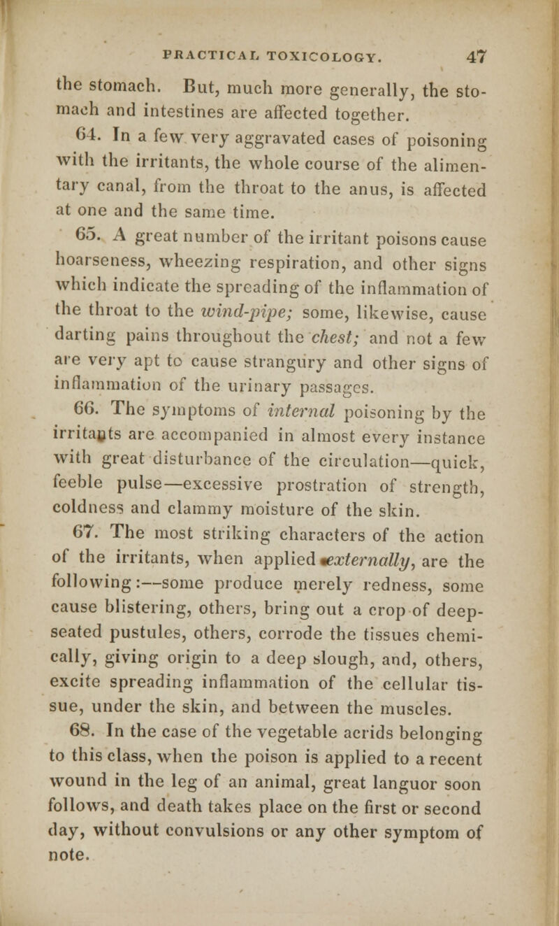 the stomach. But, much more generally, the sto- mach and intestines are affected together. 64. In a few very aggravated cases of poisoning with the irritants, the whole course of the alimen- tary canal, from the throat to the anus, is affected at one and the same time. 65. A great number of the irritant poisons cause hoarseness, wheezing respiration, and other signs which indicate the spreading of the inflammation of the throat to the ivind-pipe; some, likewise, cause darting pains throughout the chest; and not a few are very apt to cause strangury and other signs of inflammation of the urinary passages. 66. The symptoms of internal poisoning by the irritants are accompanied in almost every instance with great disturbance of the circulation—quick, feeble pulse—excessive prostration of strength, coldness and clammy moisture of the skin. 67. The most striking characters of the action of the irritants, when applied ^externally, are the following:—some produce merely redness, some cause blistering, others, bring out a crop of deep- seated pustules, others, corrode the tissues chemi- cally, giving origin to a deep slough, and, others, excite spreading inflammation of the cellular tis- sue, under the skin, and between the muscles. 68. In the case of the vegetable acrids belonging to this class, wThen the poison is applied to a recent wound in the leg of an animal, great languor soon follows, and death takes place on the first or second day, without convulsions or any other symptom of note.