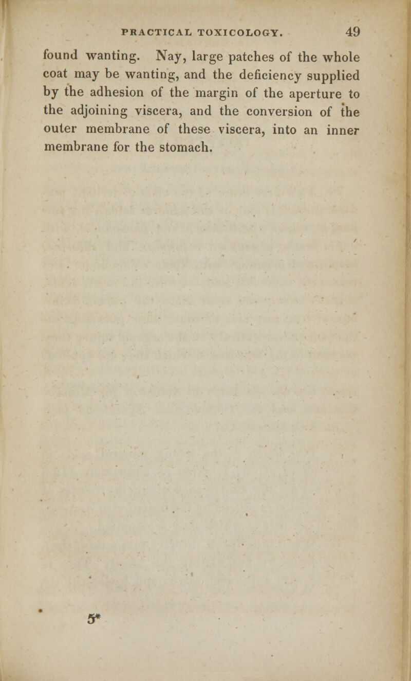 found wanting. Nay, large patches of the whole coat may be wanting, and the deficiency supplied by the adhesion of the margin of the aperture to the adjoining viscera, and the conversion of the outer membrane of these viscera, into an inner membrane for the stomach. 5*