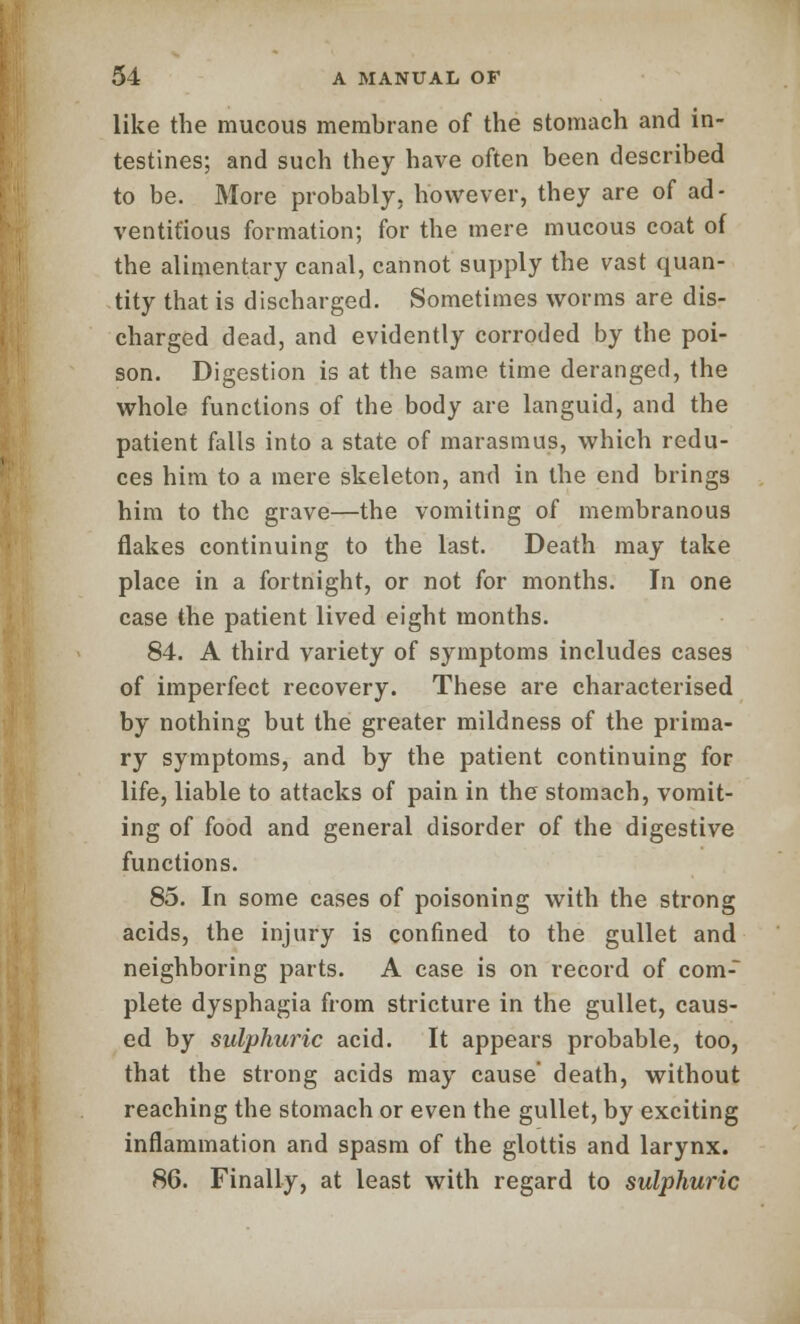 like the mucous membrane of the stomach and in- testines; and such they have often been described to be. More probably, however, they are of ad- ventitious formation; for the mere mucous coat of the alimentary canal, cannot supply the vast quan- tity that is discharged. Sometimes worms are dis- charged dead, and evidently corroded by the poi- son. Digestion is at the same time deranged, the whole functions of the body are languid, and the patient falls into a state of marasmus, which redu- ces him to a mere skeleton, and in the end brings him to the grave—the vomiting of membranous flakes continuing to the last. Death may take place in a fortnight, or not for months. In one case the patient lived eight months. 84. A third variety of symptoms includes cases of imperfect recovery. These are characterised by nothing but the greater mildness of the prima- ry symptoms, and by the patient continuing for life, liable to attacks of pain in the stomach, vomit- ing of food and general disorder of the digestive functions. 85. In some cases of poisoning with the strong acids, the injury is confined to the gullet and neighboring parts. A case is on record of com- plete dysphagia from stricture in the gullet, caus- ed by sulphuric acid. It appears probable, too, that the strong acids may cause death, without reaching the stomach or even the gullet, by exciting inflammation and spasm of the glottis and larynx. 86. Finally, at least with regard to sulphuric