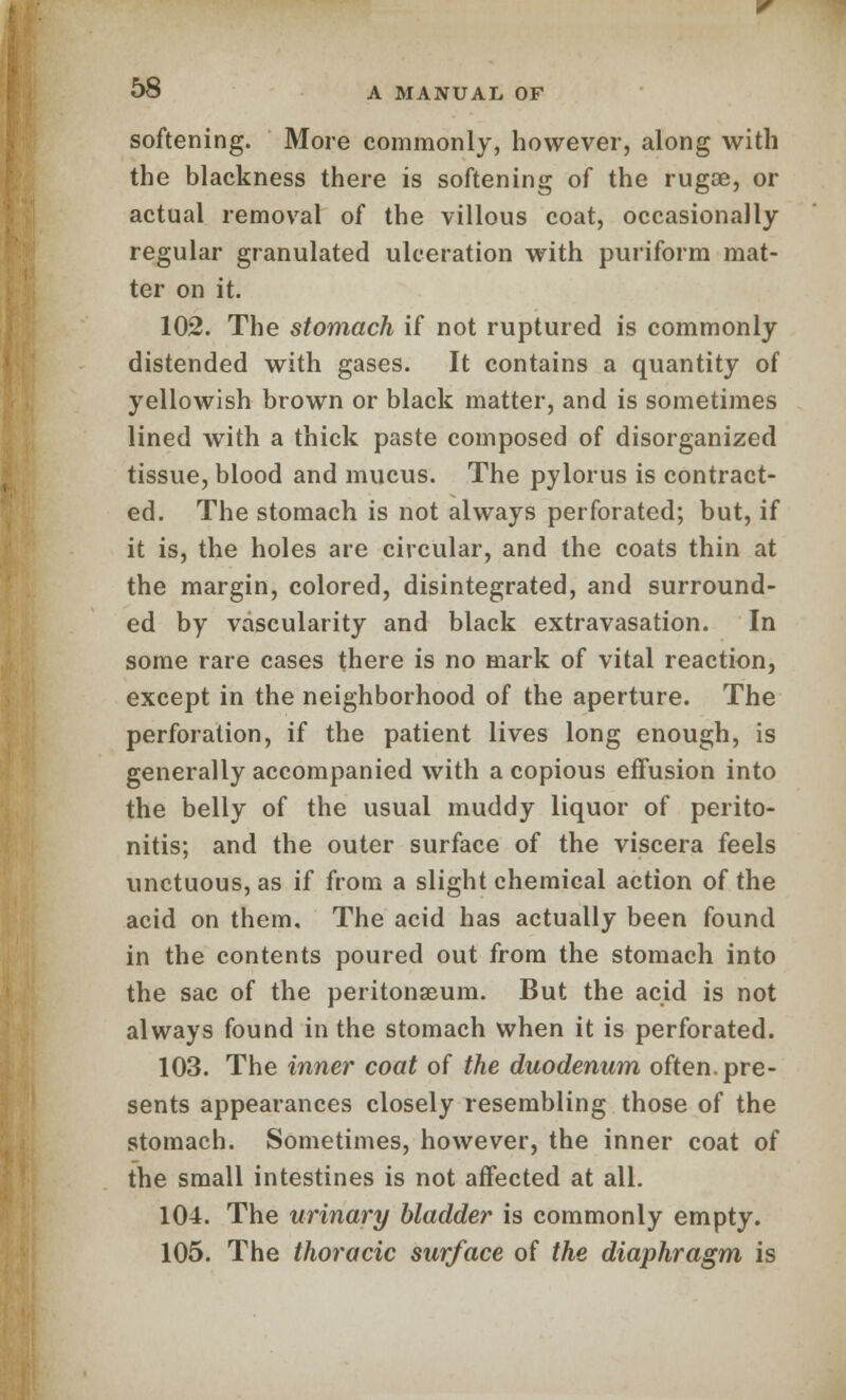 softening. More commonly, however, along with the blackness there is softening of the rugse, or actual removal of the villous coat, occasionally regular granulated ulceration with puriform mat- ter on it. 102. The stomach if not ruptured is commonly distended with gases. It contains a quantity of yellowish brown or black matter, and is sometimes lined with a thick paste composed of disorganized tissue, blood and mucus. The pylorus is contract- ed. The stomach is not always perforated; but, if it is, the holes are circular, and the coats thin at the margin, colored, disintegrated, and surround- ed by vascularity and black extravasation. In some rare cases there is no mark of vital reaction, except in the neighborhood of the aperture. The perforation, if the patient lives long enough, is generally accompanied with a copious effusion into the belly of the usual muddy liquor of perito- nitis; and the outer surface of the viscera feels unctuous, as if from a slight chemical action of the acid on them. The acid has actually been found in the contents poured out from the stomach into the sac of the peritonaeum. But the acid is not always found in the stomach when it is perforated. 103. The inner coat of the duodenum often, pre- sents appearances closely resembling those of the stomach. Sometimes, however, the inner coat of the small intestines is not affected at all. 104. The urinary bladder is commonly empty. 105. The thoracic surface of the diaphragm is