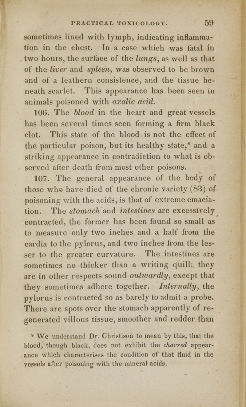 sometimes lined with lymph, indicating inflamma- tion in the chest. In a case which was fatal in two hours, the surface of the lungs, as well as that of the liver and spleen, was observed to be brown and of a leathern consistence, and the tissue be- neath scarlet. This appearance has been seen in animals poisoned with oxalic acid. 106. The blood in the heart and great vessels has been several times seen forming a firm black clot. This state of the blood is not the effect of the particular poison, but its healthy state,* and a striking appearance in contradiction to what is ob- served after death from most other poisons. 107. The general appearance of the body of those who have died of the chronic variety (83) of poisoning with the acids, is that of extreme emacia- tion. The stomach and intestines are excessively contracted, the former has been found so small as to measure only two inches and a half from the cardia to the pylorus, and two inches from the les- ser to the greater curvature. The intestines are sometimes no thicker than a writing quill: they are in other respects sound outwardly, except that they sometimes adhere together. Internally, the pylorus is contracted so as barely to admit a probe. There are spots over the stomach apparently of re- generated villous tissue, smoother and redder than * We understand Dr. Christison to mean by this, that the blood, though black, does not exhibit the charred appear- ance which characterises the condition of that fluid in the vessels after poisoning with the mineral acids.