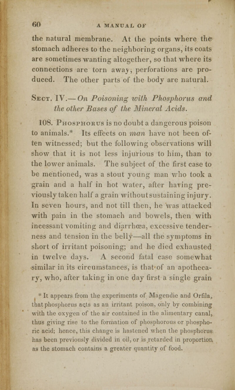 the natural membrane. At the points where the stomach adheres to the neighboring organs, its coats are sometimes wanting altogether, so that where its connections are torn away, perforations are pro- duced. The other parts of the body are natural. Sect. IV.— On Poisoning with Phosphorus and the other Bases of the Mineral Acids. 108. Phosphorus is no doubt a dangerous poison to animals.* Its effects on man have not been of- ten witnessed; but the following observations will show that it is not less injurious to him, than to the lower animals. The subject of the first case to be mentioned, was a stout young man who took a grain and a half in hot water, after having pre- viously taken half a grain without sustaining injury. In seven hours, and not till then, he was attacked with pain in the stomach and bowels, then with incessant vomiting and diarrho3a, excessive tender- ness and tension in the belly—all the symptoms in short of irritant poisoning; and he died exhausted in twelve days. A second fatal case somewhat similar in its circumstances, is that of an apotheca- ry, who, after taking in one day first a single grain * It appears from the experiments of Magendie and Orfila, that phosphorus aqts as an irritant poison, only by combining with the oxygen of the air contained in the alimentary canal, thus giving rise to the formation of phosphorous or phospho- ric acid; hence, this change is hastened when the phosphorus has been previously divided in oil, or is retarded in proportion, as the stomach contains a greater quantity of food.