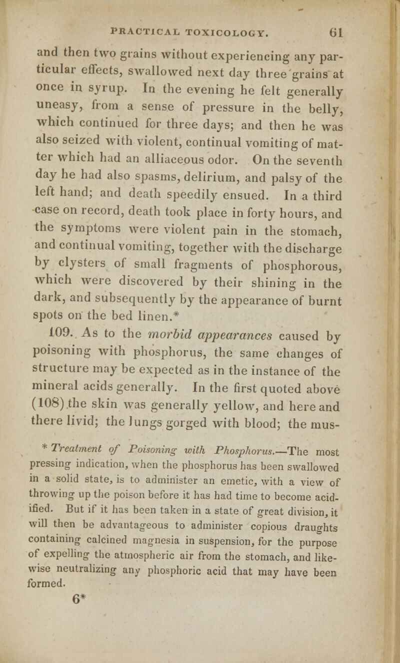 and then two grains without experiencing any par- ticular effects, swallowed next day three'grains'at once in syrup. In the evening he felt generally uneasy, from a sense of pressure in the belly, which continued for three days; and then he was also seized with violent, continual vomiting of mat- ter which had an alliaceous odor. On the seventh day he had also spasms, delirium, and palsy of the left hand; and death speedily ensued. In a third case on record, death took place in forty hours, and the symptoms were violent pain in the stomach, and continual vomiting, together with the discharge by clysters of small fragments of phosphorous, which were discovered by their shining in the dark, and subsequently by the appearance of burnt spots on the bed linen.* 109. As to the morbid appearances caused by poisoning with phosphorus, the same changes of structure may be expected as in the instance of the mineral acids generally. In the first quoted above (108) the skin was generally yellow, and here and there livid; the lungs gorged with blood; the mus- * Treatment of Poisoning with Phosphorus.—The most pressing indication, when the phosphorus has been swallowed in a solid state, is to administer an emetic, with a view of throwing up the poison before it has had time to become acid- ified. But if it has been taken in a state of great division,, it will then be advantageous to administer copious draughts containing calcined magnesia in suspension, for the purpose of expelling the atmospheric air from the stomach, and like- wise neutralizing any phosphoric acid that may have been formed. 6*