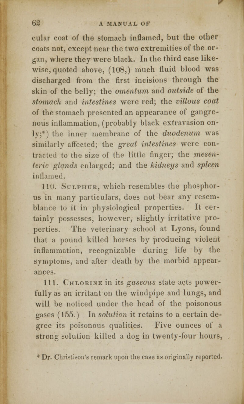 cular coat of the stomach inflamed, but the other coats not, except near the two extremities of the or- gan, where they were black. In the third case like- wise, quoted above, (108,) much fluid blood was discharged from the first incisions through the skin of the belly; the omentum and outside of the stomach and intestines were red; the villous coat of the stomach presented an appearance of gangre- nous inflammation, (probably black extravasion on- ly;*) the inner membrane of the duodenum was similarly affected; the great intestines were con- tracted to the size of the little finger; the mesen- teric glands enlarged; and the kidneys and spleen inflamed. 110. Sulphur, which resembles the phosphor- us in many particulars, does not bear any resem- blance to it in physiological properties. It cer- tainly possesses, however, slightly irritative pro- perties. The veterinary school at Lyons, found that a pound killed horses by producing violent inflammation, recognizable during life by the symptoms, and after death by the morbid appear- ances. 111. Chlorine in its gaseous state acts power- fully as an irritant on the windpipe and lungs, and will be noticed under the head of the poisonous gases (155.) In solution it retains to a certain de- gree its poisonous qualities. Five ounces of a strong solution killed a dog in twenty-four hours, * Dr. Christibon's remark upon the case as originally reported.