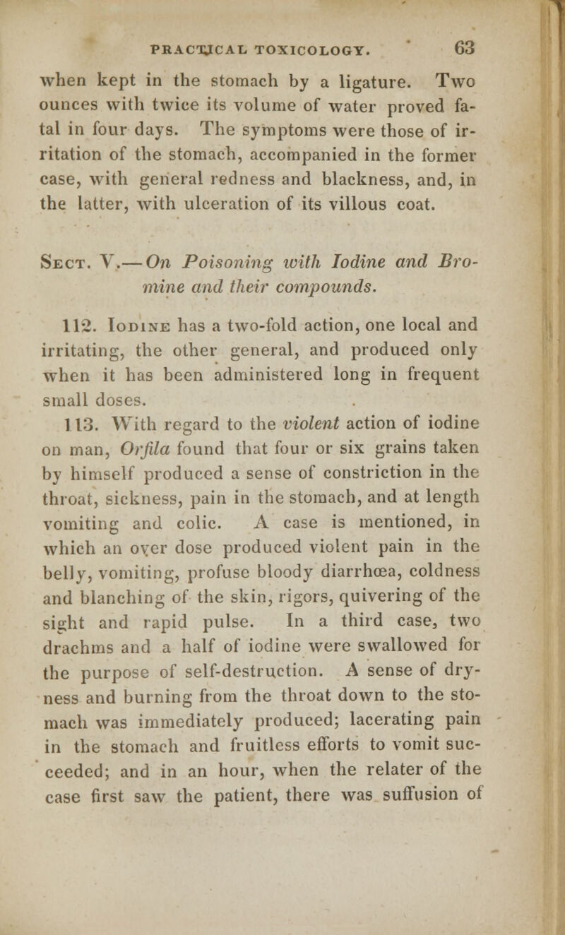 when kept in the stomach by a ligature. Two ounces with twice its volume of water proved fa- tal in four days. The symptoms were those of ir- ritation of the stomach, accompanied in the former case, with general redness and blackness, and, in the latter, with ulceration of its villous coat. Sect. V.— On Poisoning with Iodine and Bro- mine and their compounds. 112. Iodine has a two-fold action, one local and irritating, the other general, and produced only when it has been administered long in frequent small doses. 113. With regard to the violent action of iodine on man, Orfila found that four or six grains taken by himself produced a sense of constriction in the throat, sickness, pain in the stomach, and at length vomiting and colic. A case is mentioned, in which an oyer dose produced violent pain in the belly, vomiting, profuse bloody diarrhcea, coldness and blanching of the skin, rigors, quivering of the sight and rapid pulse. In a third case3 two drachms and a half of iodine were swallowed for the purpose of self-destruction. A sense of dry- ness and burning from the throat down to the sto- mach was immediately produced; lacerating pain in the stomach and fruitless efforts to vomit suc- ceeded; and in an hour, when the relater of the case first saw the patient, there was suffusion of