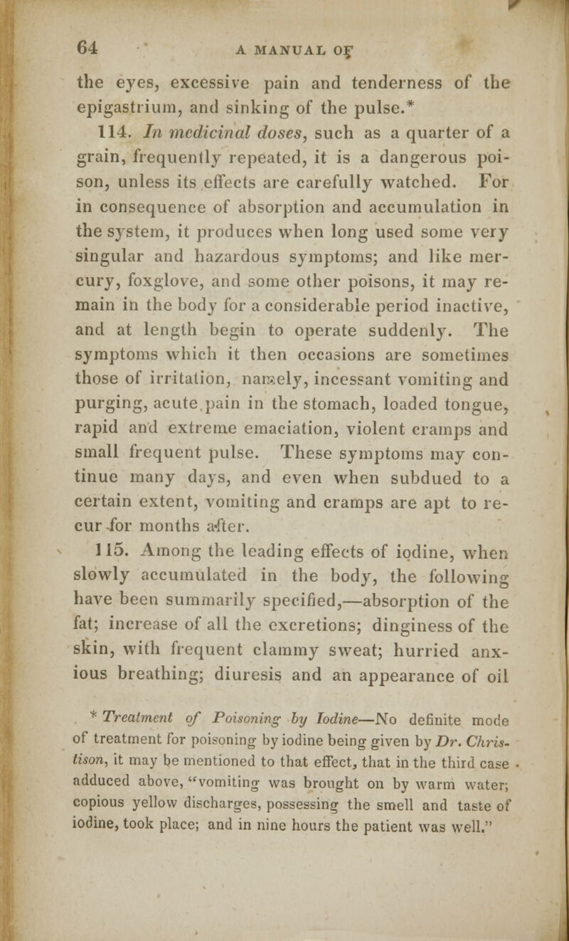 the eyes, excessive pain and tenderness of the epigastrium, and sinking of the pulse.* 114. In medicinal doses, such as a quarter of a grain, frequently repeated, it is a dangerous poi- son, unless its effects are carefully watched. For in consequence of absorption and accumulation in the system, it produces when long used some very singular and hazardous symptoms; and like mer- cury, foxglove, and some other poisons, it may re- main in the body for a considerable period inactive, and at length begin to operate suddenly. The symptoms which it then occasions are sometimes those of irritation, namely, incessant vomiting and purging, acute pain in the stomach, loaded tongue, rapid and extreme emaciation, violent cramps and small frequent pulse. These symptoms may con- tinue many days, and even when subdued to a certain extent, vomiting and cramps are apt to re- cur for months a«fter. 115. Among the leading effects of iodine, when slowly accumulated in the body, the following have been summarily specified,—absorption of the fat; increase of all the excretions; dinginess of the skin, with frequent clammy sweat; hurried anx- ious breathing; diuresis and an appearance of oil * Treatment of Poisoning by Iodine—No definite mode of treatment for poisoning by iodine being given by Dr. Chris- tison, it may be mentioned to that effect, that in the third case adduced above, vomiting was brought on by warm water; copious yellow discharges, possessing the smell and taste of iodine, took place; and in nine hours the patient was well.