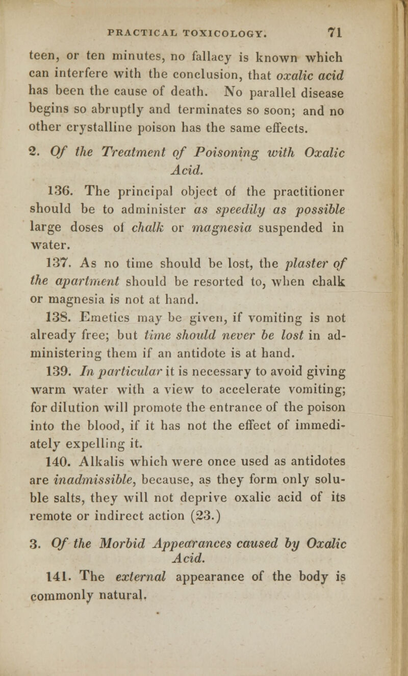 teen, or ten minutes, no fallacy is known which can interfere with the conclusion, that oxalic acid has been the cause of death. No parallel disease begins so abruptly and terminates so soon; and no other crystalline poison has the same effects. 2. Of the Treatment of Poisoning with Oxalic Acid. 136. The principal object of the practitioner should be to administer as speedily as possible large doses ol chalk or magnesia suspended in water. 137. As no time should be lost, the plaster of the apartment should be resorted to, when chalk or magnesia is not at hand. 13S. Emetics may be given, if vomiting is not already free; but time should never be lost in ad- ministering them if an antidote is at hand. 139. In particular it is necessary to avoid giving warm water with a view to accelerate vomiting; for dilution will promote the entrance of the poison into the blood, if it has not the effect of immedi- ately expelling it. 140. Alkalis which were once used as antidotes are inadmissible, because, as they form only solu- ble salts, they will not deprive oxalic acid of its remote or indirect action (23.) 3. Of the Morbid Appearances caused by Oxalic Acid. 141. The external appearance of the body is commonly natural.
