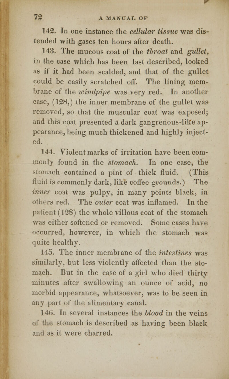 142. In one instance the cellular tissue was dis- tended with gases ten hours after death. 143. The mucous coat of the throat and gullet, in the case which has been last described, looked as U it had been scalded, and that of the gullet could be easily scratched off. The lining mem- brane of the windpipe was very red. In another case, (128,) the inner membrane of the gullet was removed, so that the muscular coat was exposed; and this coat presented a dark gangrenous-like ap- pearance, being much thickened and highly inject- ed. 144. Violent marks of irritation have been com- monly found in the stomach. In one case, the stomach contained a pint of thick fluid. (This fluid is commonly dark, like coffee-grounds.) The inner coat was pulpy, in many points black, in others red. The outer coat was inflamed. In the patient (128) the whole villous coat of the stomach was either softened or removed. Some cases have occurred, however, in which the stomach was quite healthy. 145. The inner membrane of the intestines was similarly, but less violently affected than the sto- mach. But in the case of a girl who died thirty minutes after swallowing an ounce of acid, no morbid appearance, whatsoever, was to be seen in any part of the alimentary canal. 146. In several instances the blood in the veins of the stomach is described as having been black and as it were charred.