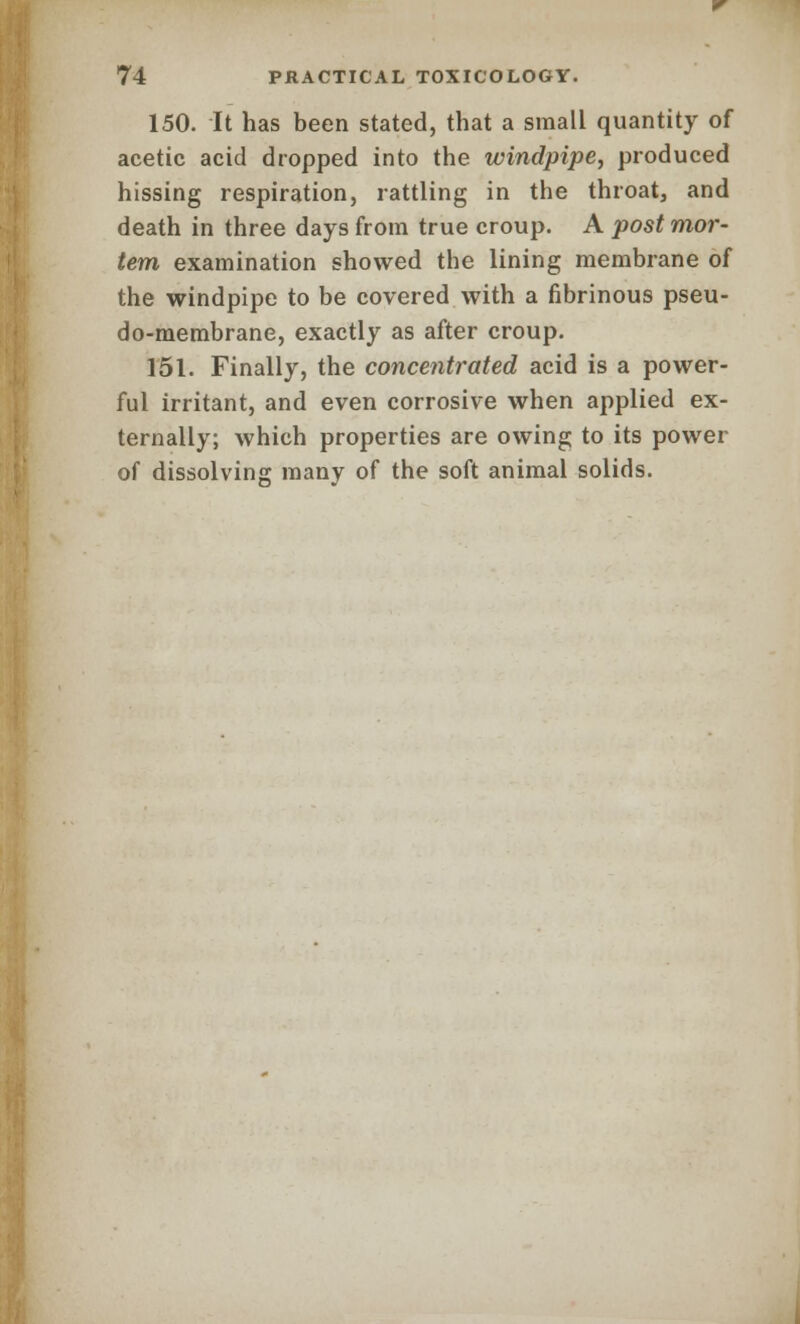 150. It has been stated, that a small quantity of acetic acid dropped into the windpipe, produced hissing respiration, rattling in the throat, and death in three days from true croup. A post mor- tem examination showed the lining membrane of the windpipe to be covered with a fibrinous pseu- do-membrane, exactly as after croup. 151. Finally, the concentrated acid is a power- ful irritant, and even corrosive when applied ex- ternally; which properties are owing to its power of dissolving many of the soft animal solids.