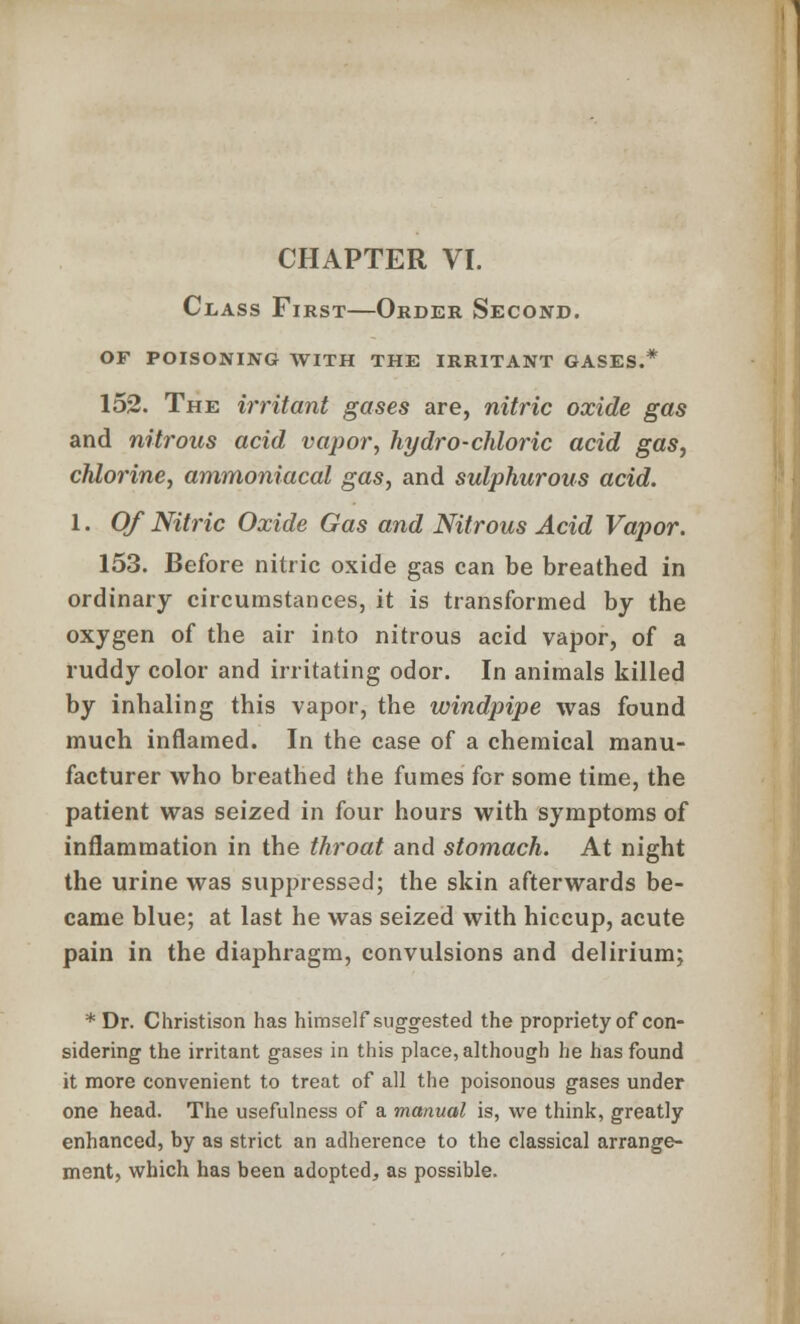 Class First—Order Second, of poisoning with the irritant gases.* 152. The irritant gases are, nitric oxide gas and nitrous acid vapor, hydro-chloric acid gas, chlorine, ammoniacal gas, and sulphurous acid. 1. Of Nitric Oxide Gas and Nitrous Acid Vapor. 153. Before nitric oxide gas can be breathed in ordinary circumstances, it is transformed by the oxygen of the air into nitrous acid vapor, of a ruddy color and irritating odor. In animals killed by inhaling this vapor, the windpipe was found much inflamed. In the case of a chemical manu- facturer who breathed the fumes for some time, the patient was seized in four hours with symptoms of inflammation in the throat and stomach. At night the urine was suppressed; the skin afterwards be- came blue; at last he was seized with hiccup, acute pain in the diaphragm, convulsions and delirium; * Dr. Christison has himself suggested the propriety of con- sidering the irritant gases in this place, although he has found it more convenient to treat of all the poisonous gases under one head. The usefulness of a manual is, we think, greatly enhanced, by as strict an adherence to the classical arrange- ment, which has been adopted, as possible.