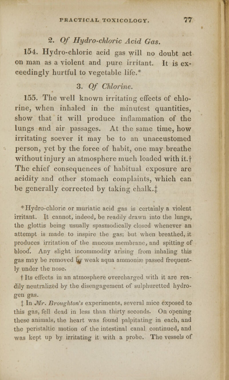 2. Of Hydro-chloric Acid Gas. 154. Hydro-chloric acid gas will no doubt act on man as a violent and pure irritant. It is ex- ceedingly hurtful to vegetable life.* 3. Of Chlorine. 155. The well known irritating effects of chlo- rine, when inhaled in the minutest quantities, show that it will produce inflammation of the lungs and air passages. At the same time, how irritating soever it may be to an unaccustomed person, yet by the force of habit, one may breathe without injury an atmosphere much loaded with it.f The chief consequences of habitual exposure are acidity and other stomach complaints, which can be generally corrected by taking chalk.J * Hydro-chloric or muriatic acid gas is certainly a violent irritant. It cannot, indeed, be readily drawn into the lungs, the glottis being usually spasmodically closed whenever an attempt is made to inspire the gas; but when breathed, it produces irritation of tlie mucous membrane, and spitting of blood. Any slight incommodity arising from inhaling this gas may be removed hjr weak aqua ammonias passed frequent- ly under the nose. t Its effects in an atmosphere overcharged with it are rea- dily neutralized by the disengagement of sulphuretted hydro- gen gas. J In Mr. Brovghton's experiments, several mice exposed to this gas, fell dead in less than thirty seconds. On opening these animals, the heart was found palpitating in each, and the peristaltic motion of the intestinal canal continued, and was kept up by irritating it with a probe. The vessels of